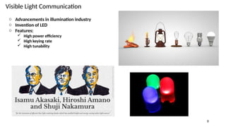 Visible Light Communication
9
o Advancements in illumination industry
o Invention of LED
o Features:
 High power efficiency
 High keying rate
 High tunability
 