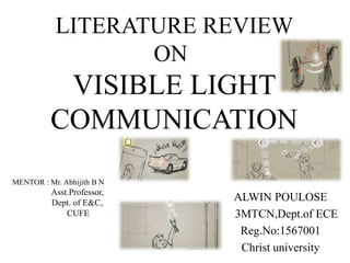 VISIBLE LIGHT
COMMUNICATION
ALWIN POULOSE
3MTCN,Dept.of ECE
Reg.No:1567001
Christ university
LITERATURE REVIEW
ON
MENTOR : Mr. Abhijith B N
Asst.Professor,
Dept. of E&C,
CUFE
 