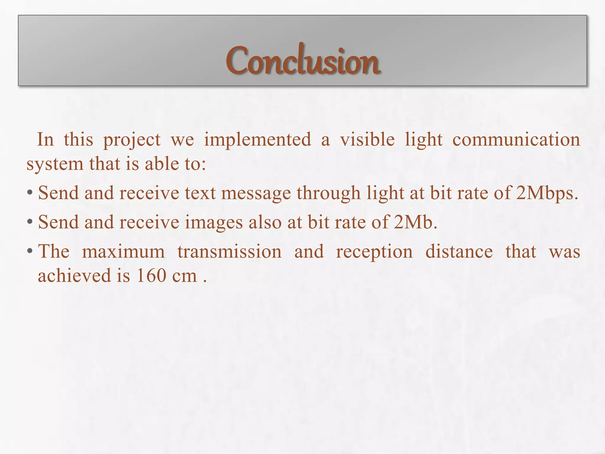 Conclusion
In this project we implemented a visible light communication
system that is able to:
• Send and receive text message through light at bit rate of 2Mbps.
• Send and receive images also at bit rate of 2Mb.
• The maximum transmission and reception distance that was
achieved is 160 cm .