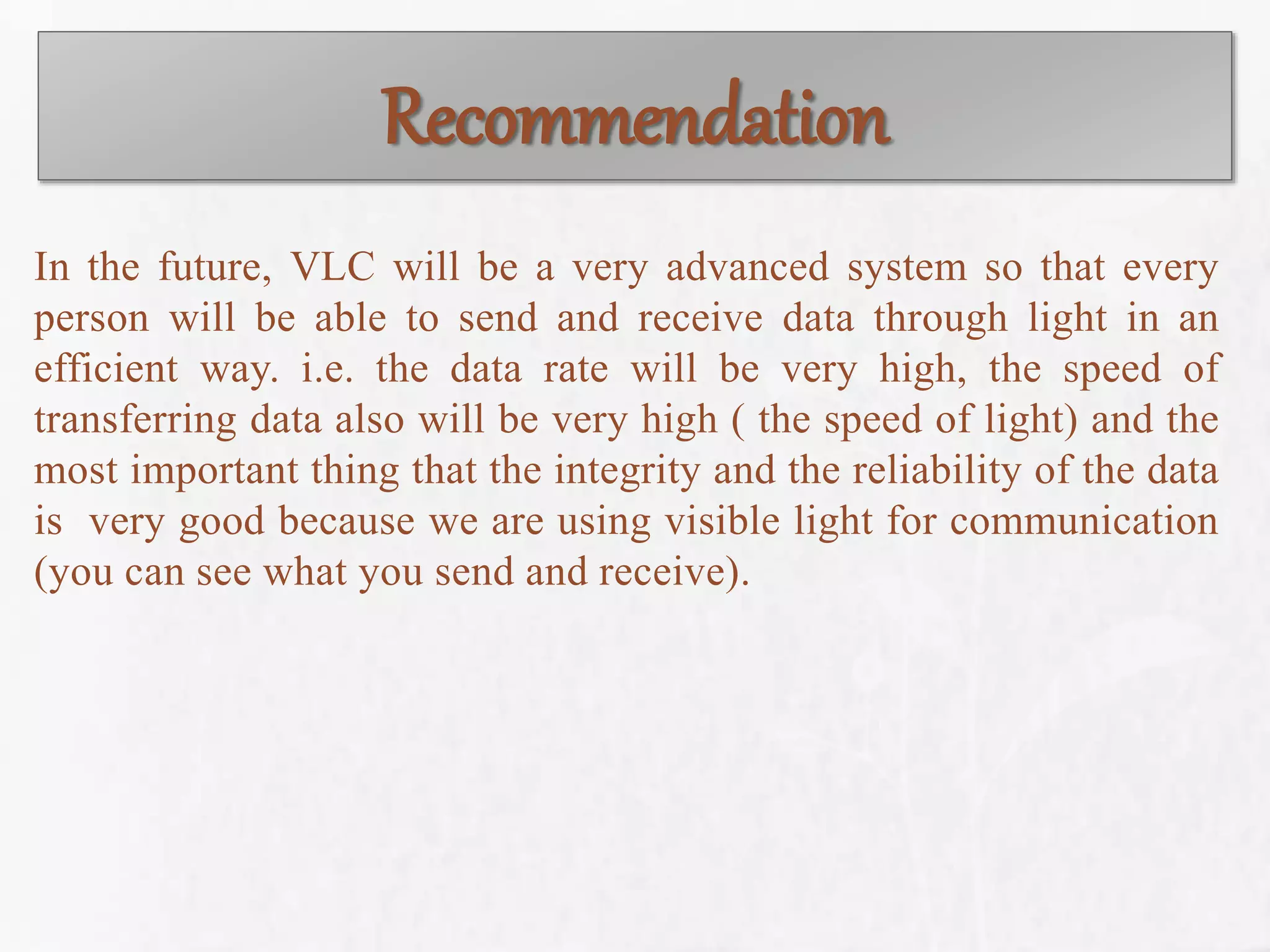 Recommendation
In the future, VLC will be a very advanced system so that every
person will be able to send and receive data through light in an
efficient way. i.e. the data rate will be very high, the speed of
transferring data also will be very high ( the speed of light) and the
most important thing that the integrity and the reliability of the data
is very good because we are using visible light for communication
(you can see what you send and receive).