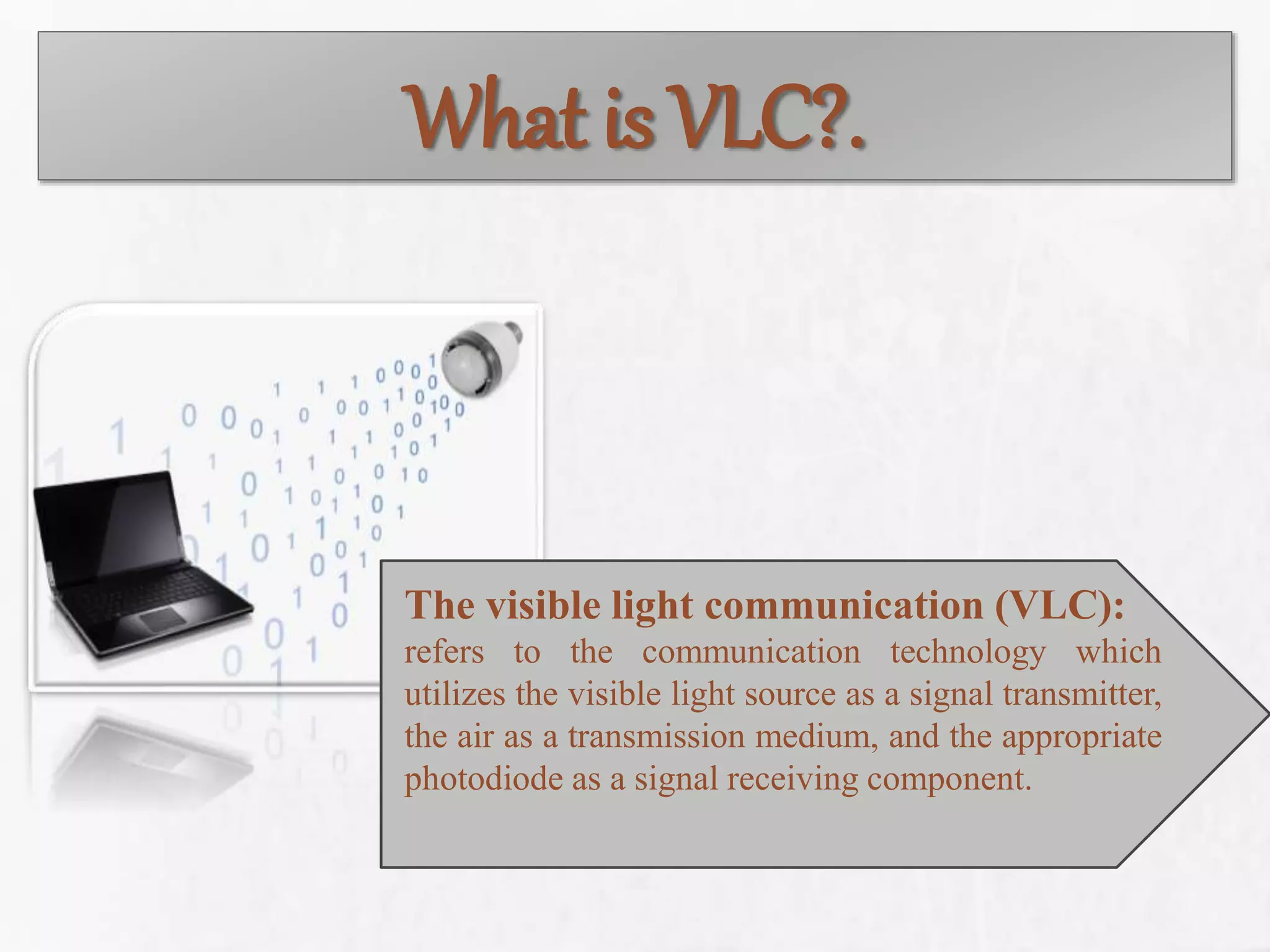 What is VLC?.
The visible light communication (VLC):
refers to the communication technology which
utilizes the visible light source as a signal transmitter,
the air as a transmission medium, and the appropriate
photodiode as a signal receiving component.