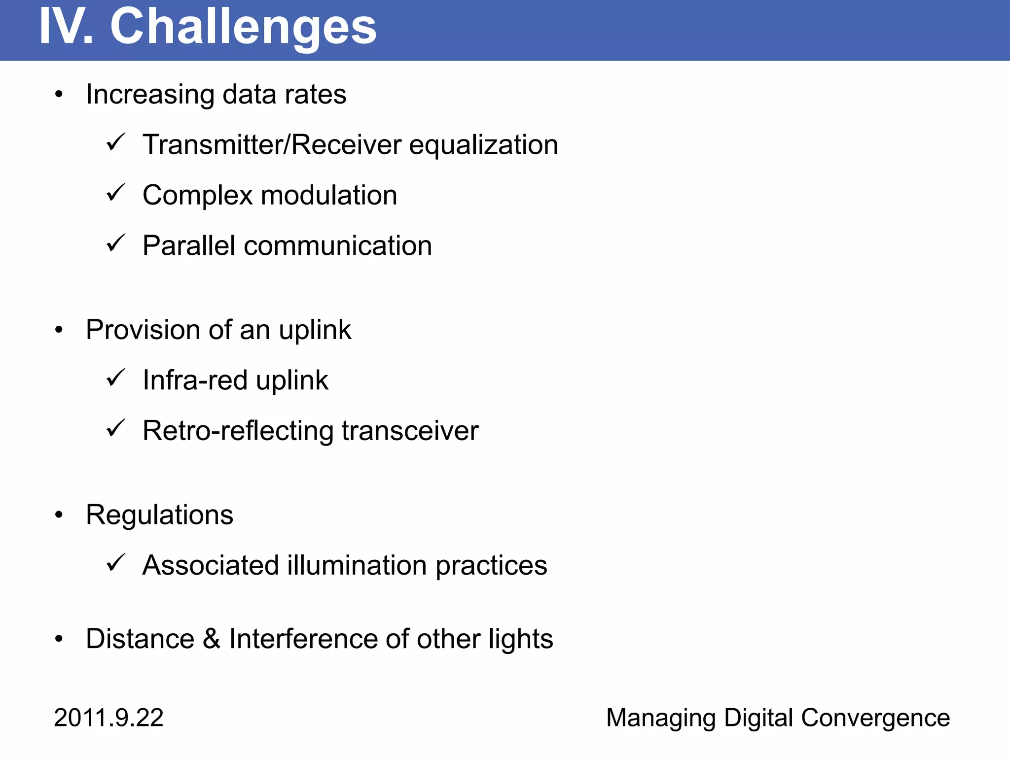 IV. Challenges
• Increasing data rates
     Transmitter/Receiver equalization
     Complex modulation
     Parallel communication

• Provision of an uplink
     Infra-red uplink
     Retro-reflecting transceiver

• Regulations
     Associated illumination practices

• Distance & Interference of other lights

2011.9.22                                   Managing Digital Convergence
 