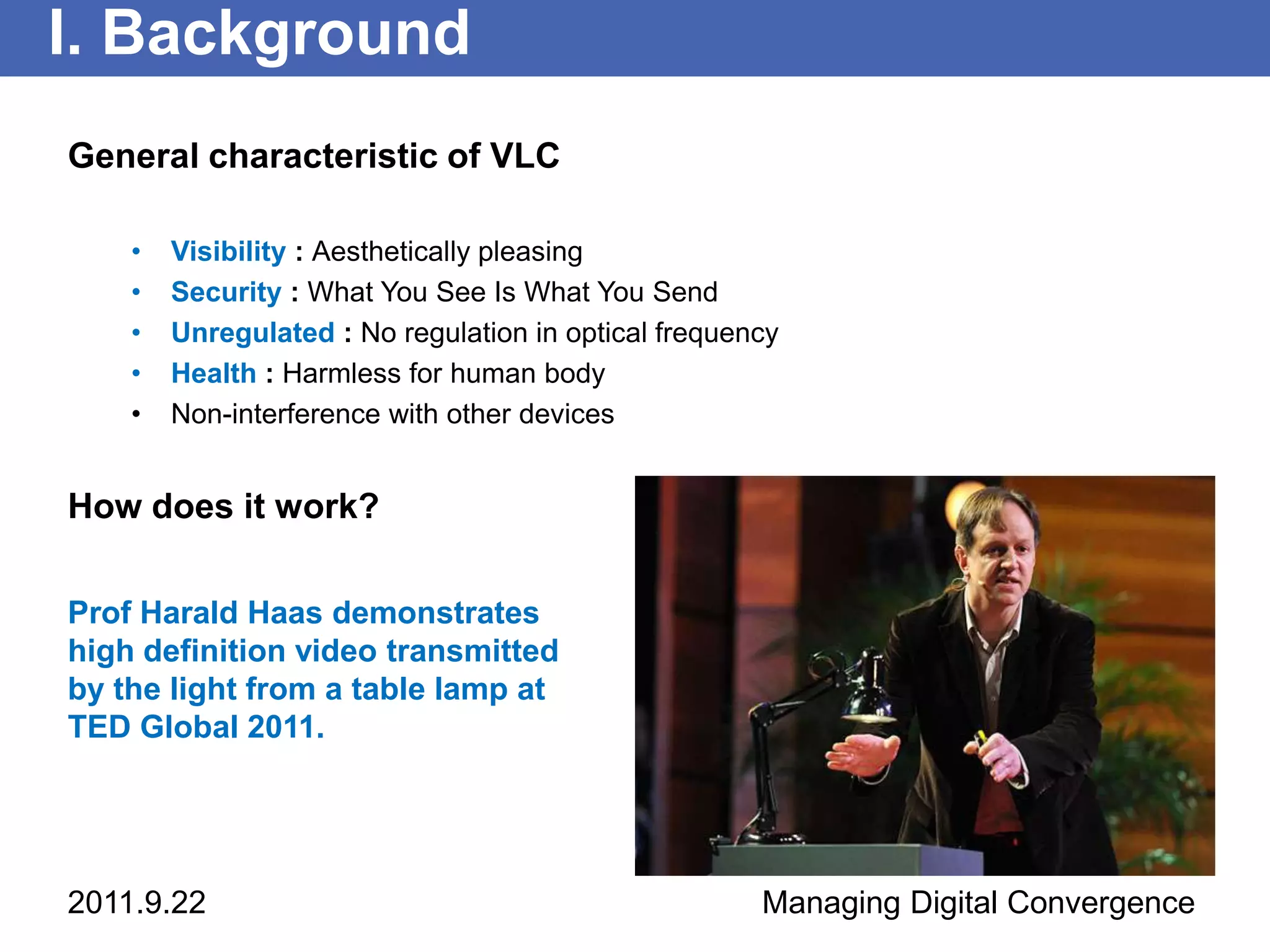 I. Background
General characteristic of VLC

    •   Visibility : Aesthetically pleasing
    •   Security : What You See Is What You Send
    •   Unregulated : No regulation in optical frequency
    •   Health : Harmless for human body
    •   Non-interference with other devices


How does it work?

Prof Harald Haas demonstrates
high definition video transmitted
by the light from a table lamp at
TED Global 2011.




2011.9.22                                             Managing Digital Convergence
 