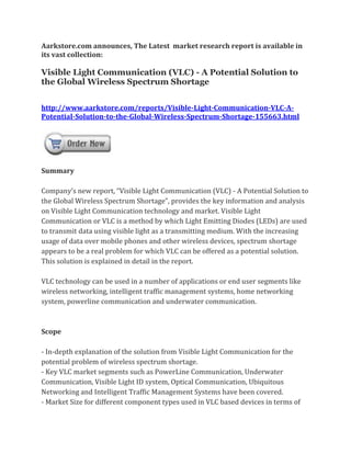 Aarkstore.com announces, The Latest market research report is available in
its vast collection:

Visible Light Communication (VLC) - A Potential Solution to
the Global Wireless Spectrum Shortage


http://www.aarkstore.com/reports/Visible-Light-Communication-VLC-A-
Potential-Solution-to-the-Global-Wireless-Spectrum-Shortage-155663.html




Summary

Company’s new report, “Visible Light Communication (VLC) - A Potential Solution to
the Global Wireless Spectrum Shortage”, provides the key information and analysis
on Visible Light Communication technology and market. Visible Light
Communication or VLC is a method by which Light Emitting Diodes (LEDs) are used
to transmit data using visible light as a transmitting medium. With the increasing
usage of data over mobile phones and other wireless devices, spectrum shortage
appears to be a real problem for which VLC can be offered as a potential solution.
This solution is explained in detail in the report.

VLC technology can be used in a number of applications or end user segments like
wireless networking, intelligent traffic management systems, home networking
system, powerline communication and underwater communication.



Scope

- In-depth explanation of the solution from Visible Light Communication for the
potential problem of wireless spectrum shortage.
- Key VLC market segments such as PowerLine Communication, Underwater
Communication, Visible Light ID system, Optical Communication, Ubiquitous
Networking and Intelligent Traffic Management Systems have been covered.
- Market Size for different component types used in VLC based devices in terms of
 
