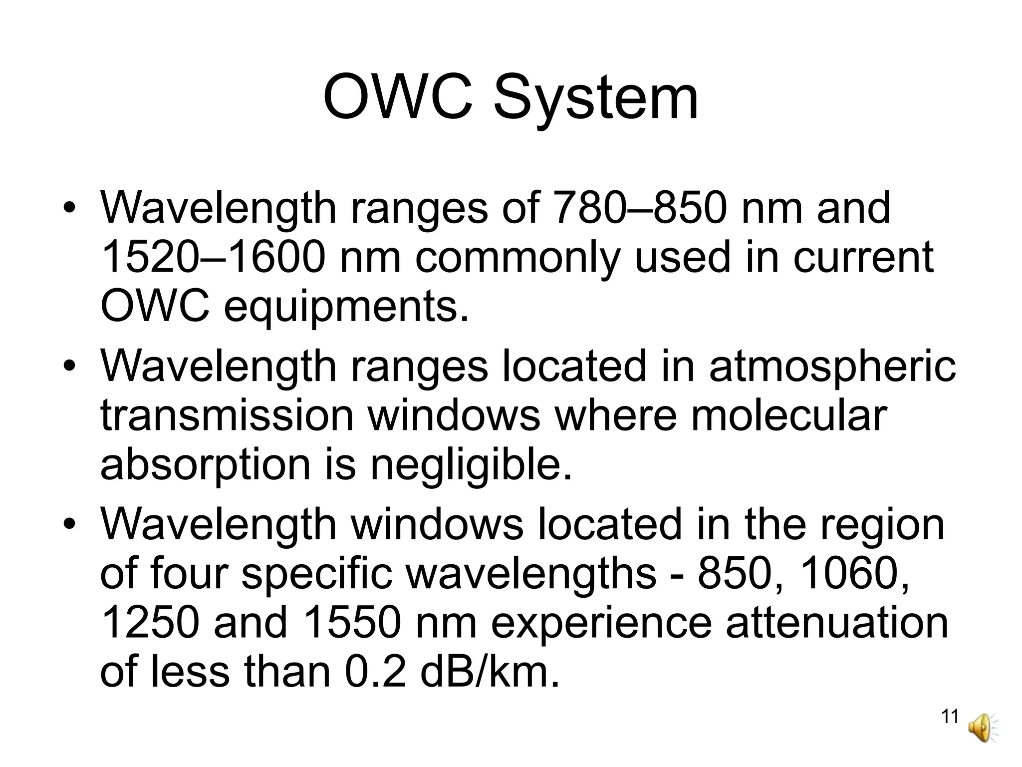 11
OWC System
• Wavelength ranges of 780–850 nm and
1520–1600 nm commonly used in current
OWC equipments.
• Wavelength ranges located in atmospheric
transmission windows where molecular
absorption is negligible.
• Wavelength windows located in the region
of four specific wavelengths - 850, 1060,
1250 and 1550 nm experience attenuation
of less than 0.2 dB/km.
 