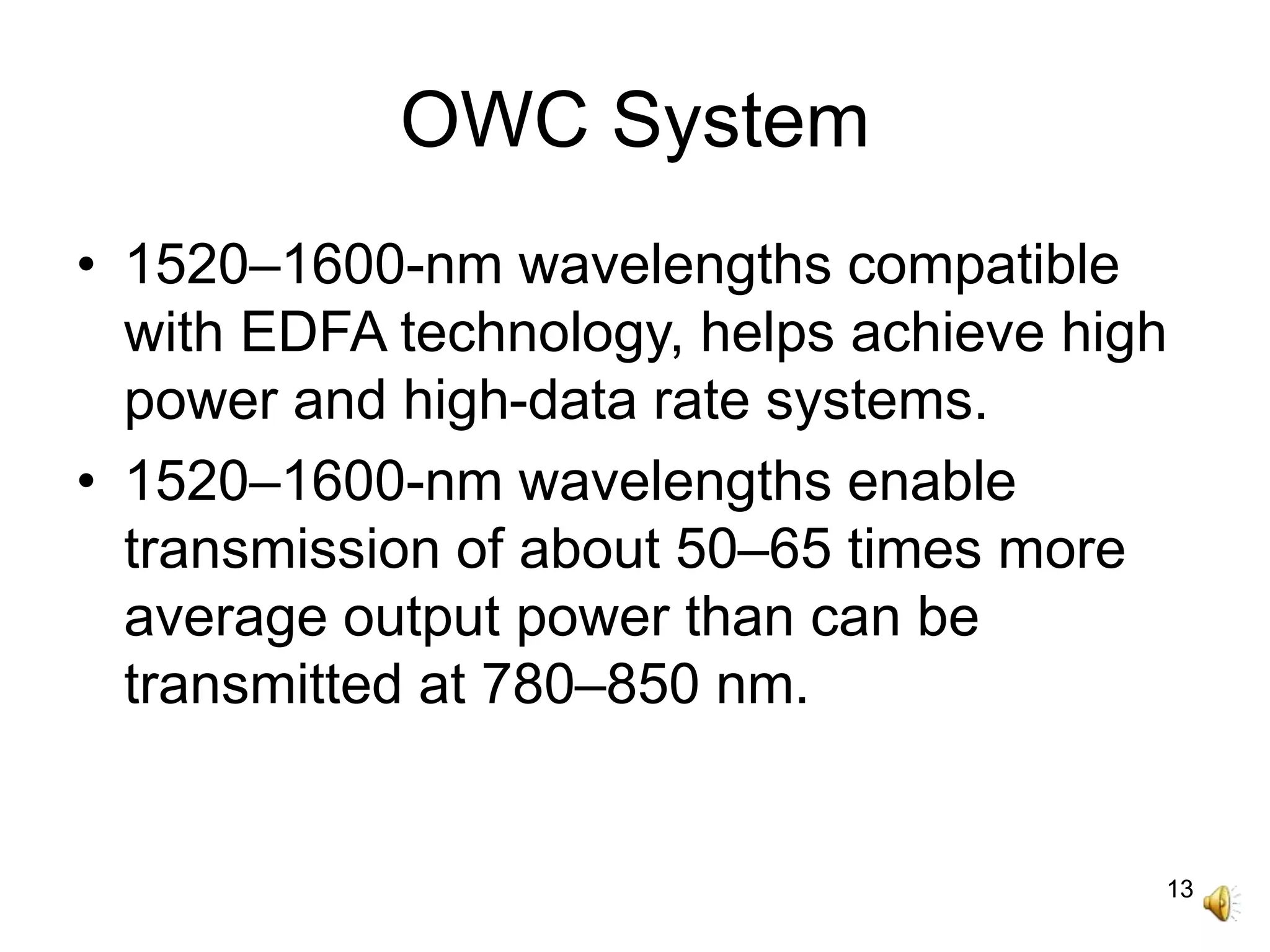 13
OWC System
• 1520–1600-nm wavelengths compatible
with EDFA technology, helps achieve high
power and high-data rate systems.
• 1520–1600-nm wavelengths enable
transmission of about 50–65 times more
average output power than can be
transmitted at 780–850 nm.
 