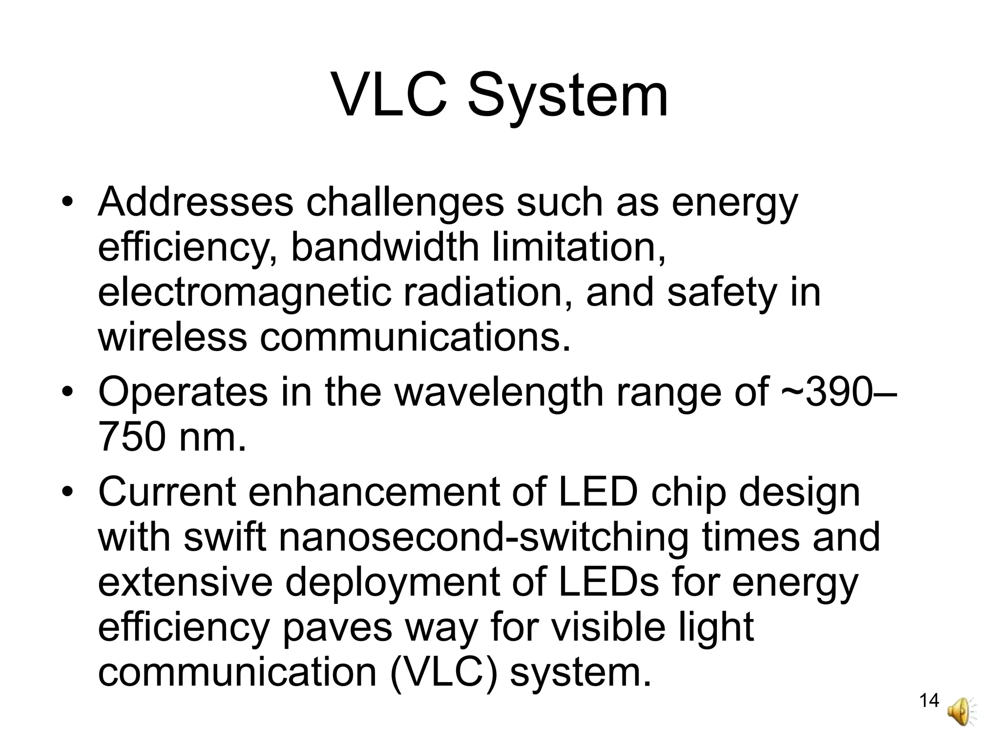 14
VLC System
• Addresses challenges such as energy
efficiency, bandwidth limitation,
electromagnetic radiation, and safety in
wireless communications.
• Operates in the wavelength range of ~390–
750 nm.
• Current enhancement of LED chip design
with swift nanosecond-switching times and
extensive deployment of LEDs for energy
efficiency paves way for visible light
communication (VLC) system.
 