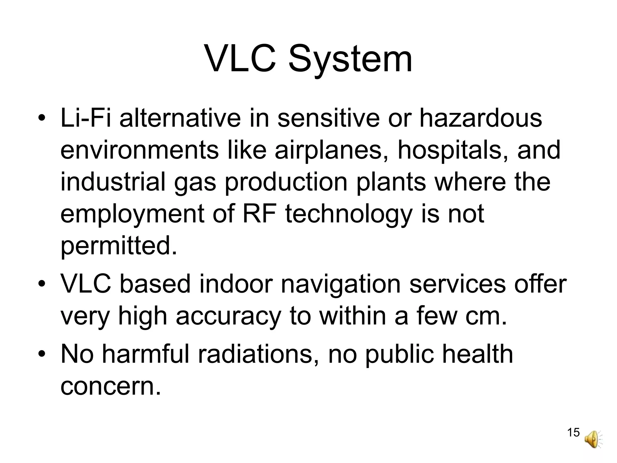 15
VLC System
• Li-Fi alternative in sensitive or hazardous
environments like airplanes, hospitals, and
industrial gas production plants where the
employment of RF technology is not
permitted.
• VLC based indoor navigation services offer
very high accuracy to within a few cm.
• No harmful radiations, no public health
concern.
 