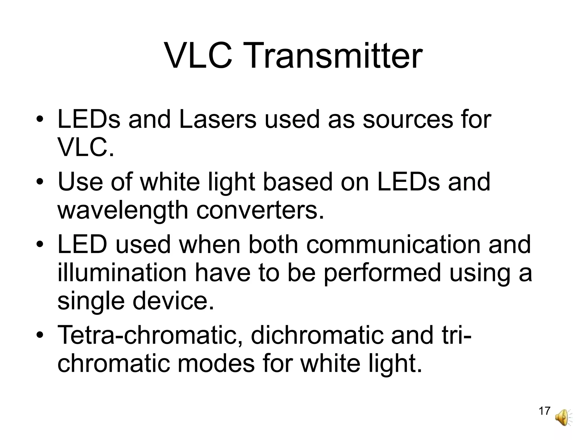 17
VLC Transmitter
• LEDs and Lasers used as sources for
VLC.
• Use of white light based on LEDs and
wavelength converters.
• LED used when both communication and
illumination have to be performed using a
single device.
• Tetra-chromatic, dichromatic and tri-
chromatic modes for white light.
 