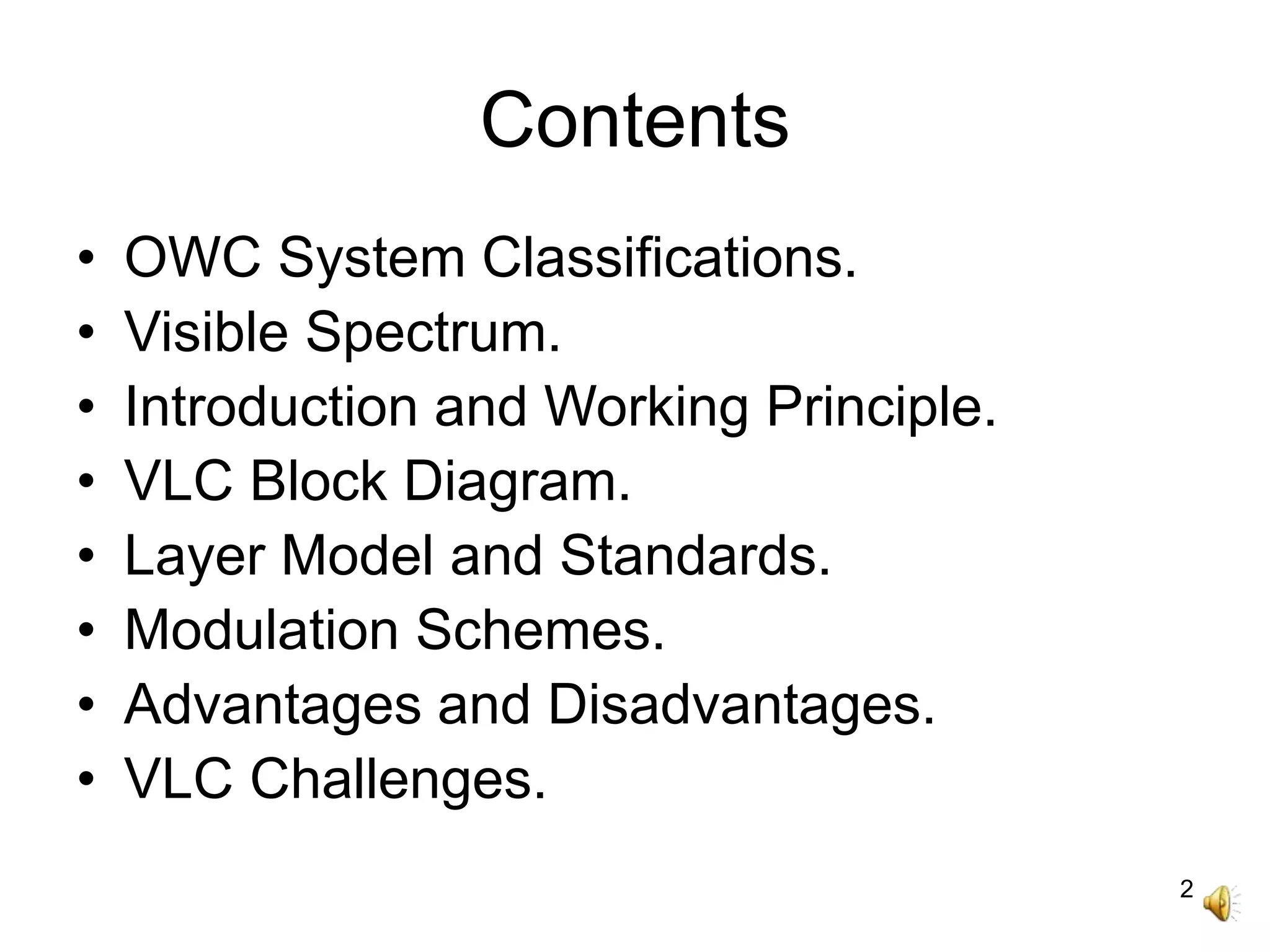 2
Contents
• OWC System Classifications.
• Visible Spectrum.
• Introduction and Working Principle.
• VLC Block Diagram.
• Layer Model and Standards.
• Modulation Schemes.
• Advantages and Disadvantages.
• VLC Challenges.
 