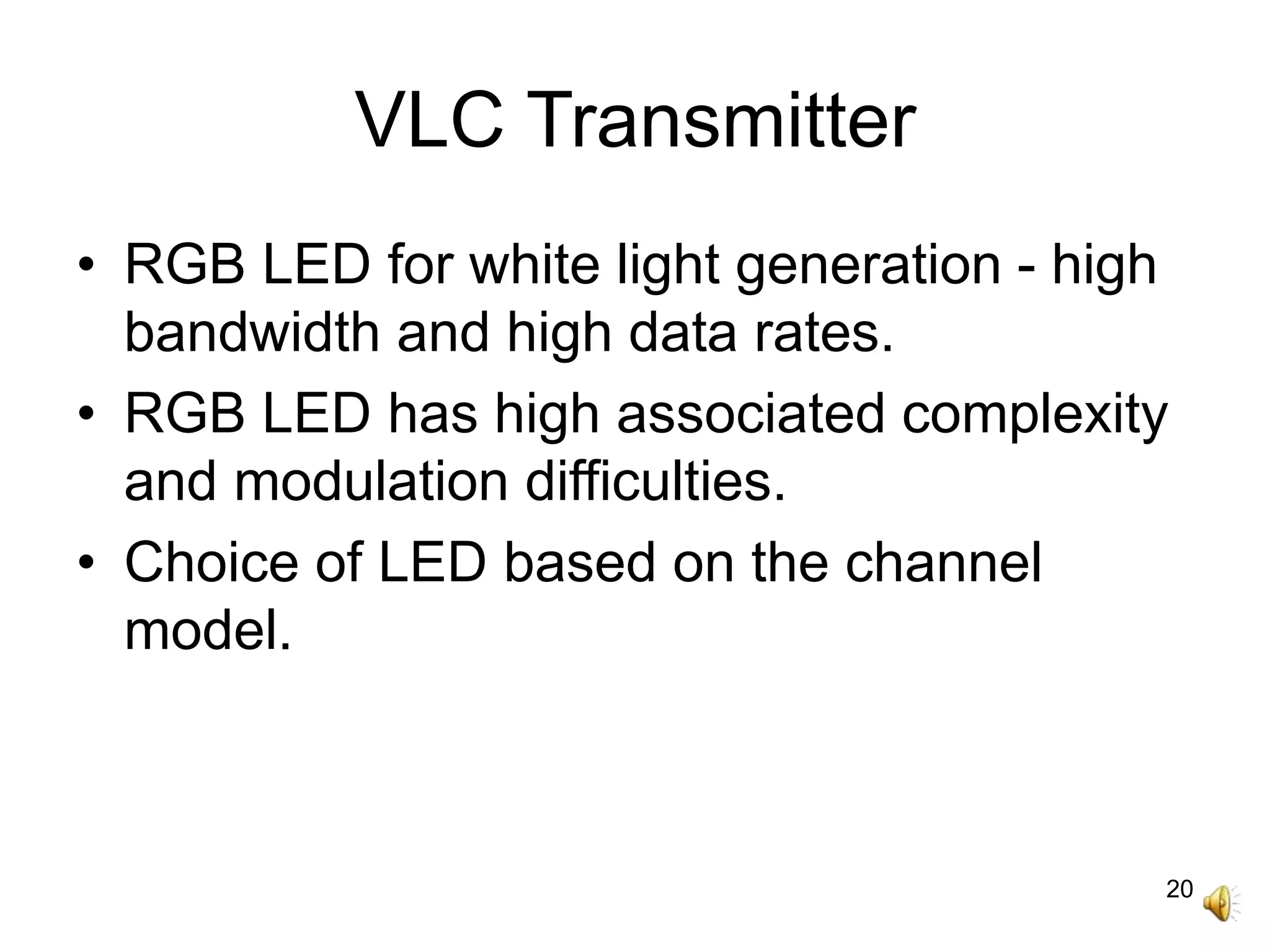 20
VLC Transmitter
• RGB LED for white light generation - high
bandwidth and high data rates.
• RGB LED has high associated complexity
and modulation difficulties.
• Choice of LED based on the channel
model.
 