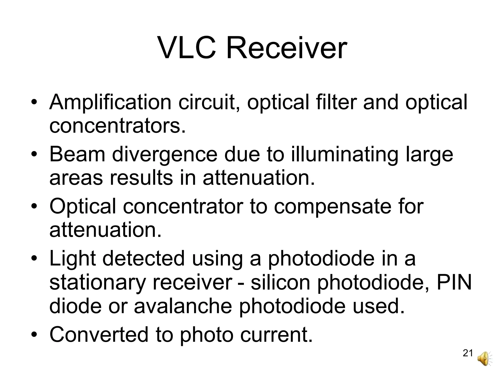 21
VLC Receiver
• Amplification circuit, optical filter and optical
concentrators.
• Beam divergence due to illuminating large
areas results in attenuation.
• Optical concentrator to compensate for
attenuation.
• Light detected using a photodiode in a
stationary receiver - silicon photodiode, PIN
diode or avalanche photodiode used.
• Converted to photo current.
 