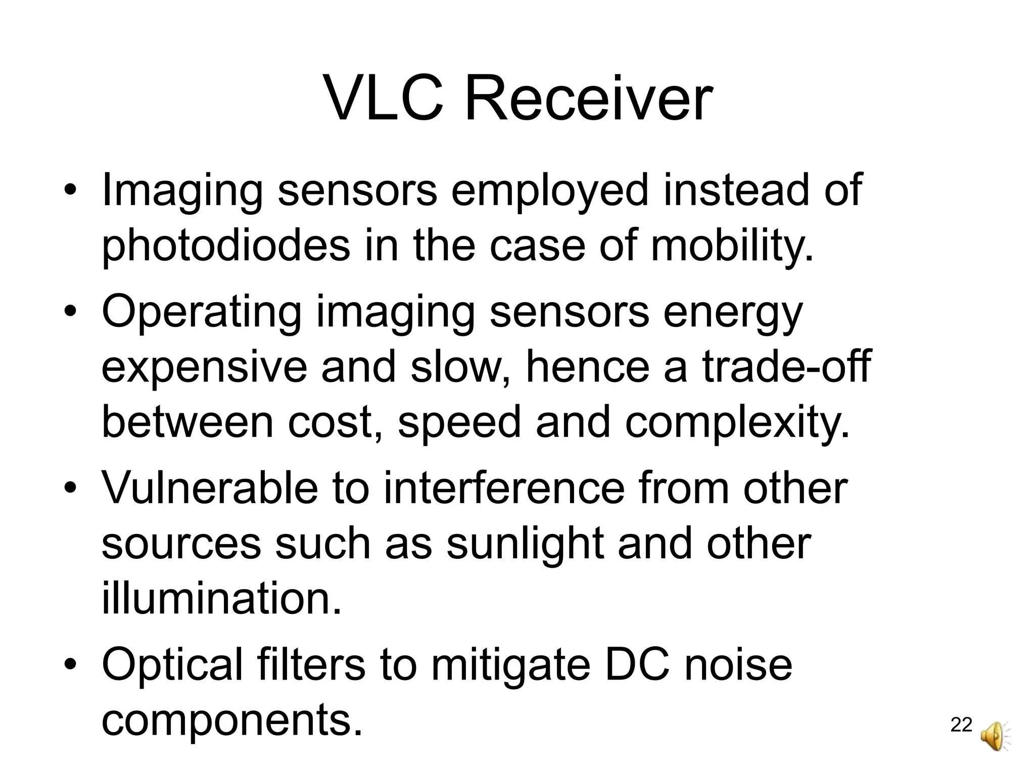 22
VLC Receiver
• Imaging sensors employed instead of
photodiodes in the case of mobility.
• Operating imaging sensors energy
expensive and slow, hence a trade-off
between cost, speed and complexity.
• Vulnerable to interference from other
sources such as sunlight and other
illumination.
• Optical filters to mitigate DC noise
components.
 