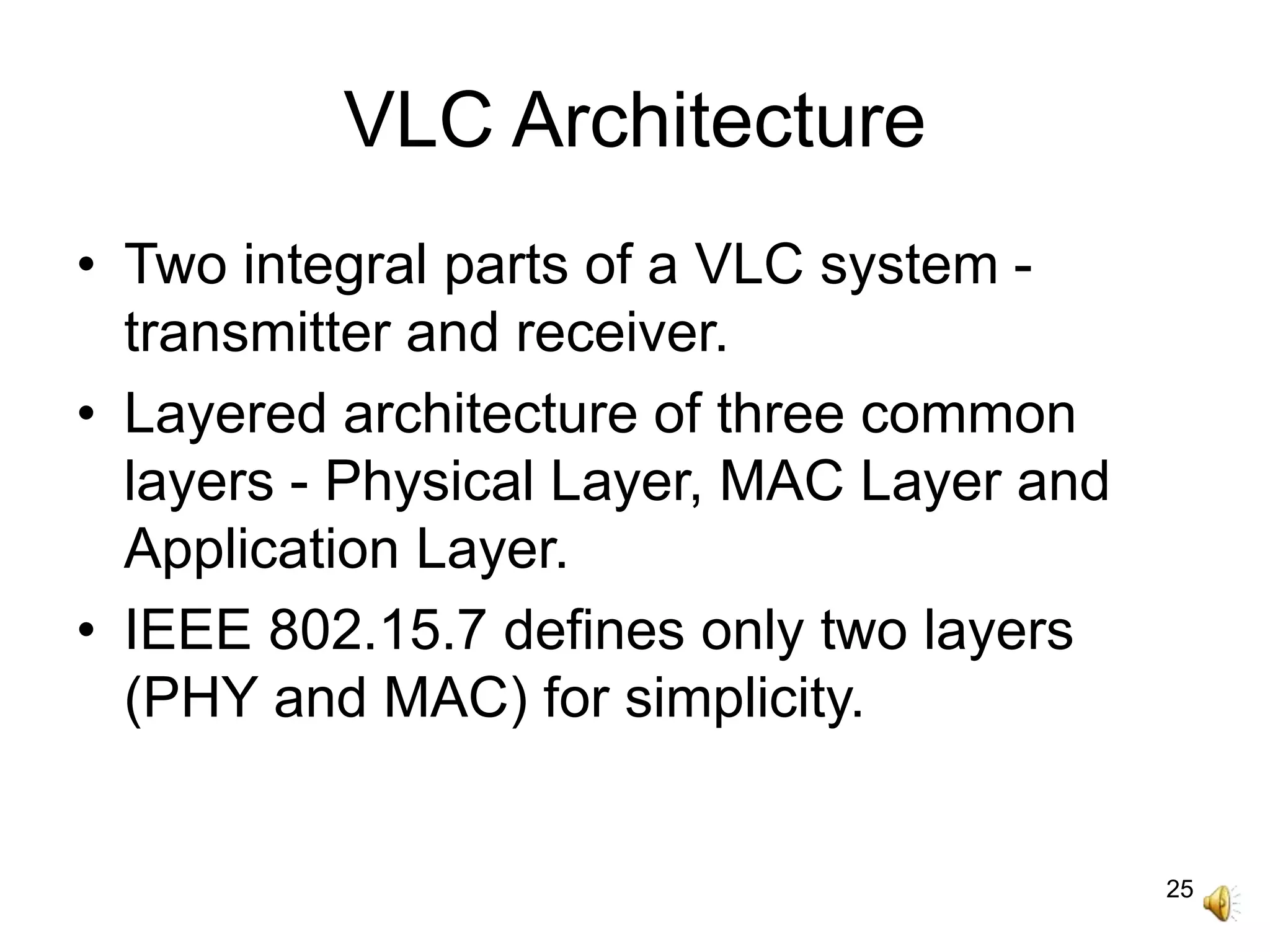 25
VLC Architecture
• Two integral parts of a VLC system -
transmitter and receiver.
• Layered architecture of three common
layers - Physical Layer, MAC Layer and
Application Layer.
• IEEE 802.15.7 defines only two layers
(PHY and MAC) for simplicity.
 