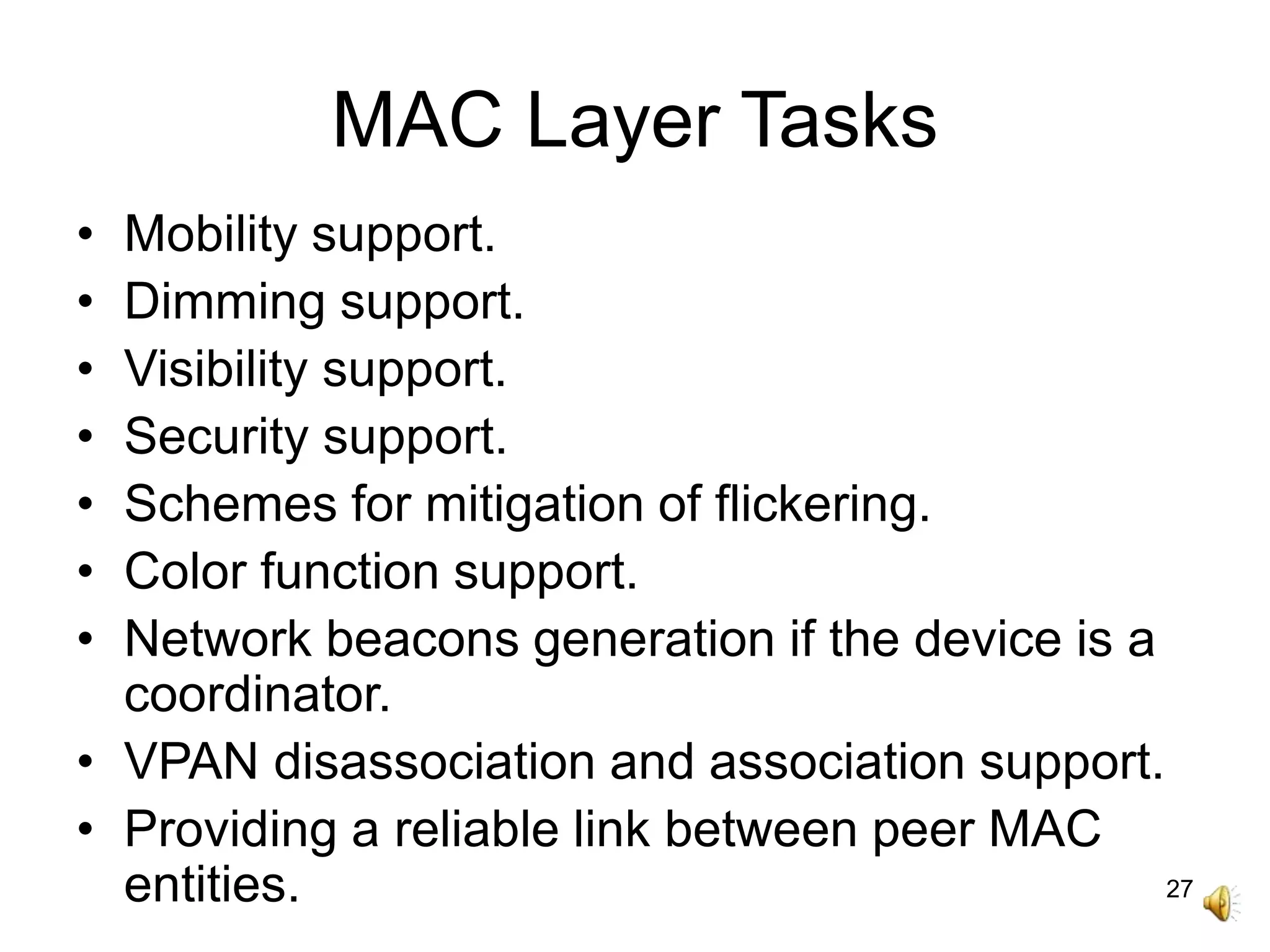 27
MAC Layer Tasks
• Mobility support.
• Dimming support.
• Visibility support.
• Security support.
• Schemes for mitigation of flickering.
• Color function support.
• Network beacons generation if the device is a
coordinator.
• VPAN disassociation and association support.
• Providing a reliable link between peer MAC
entities.
 