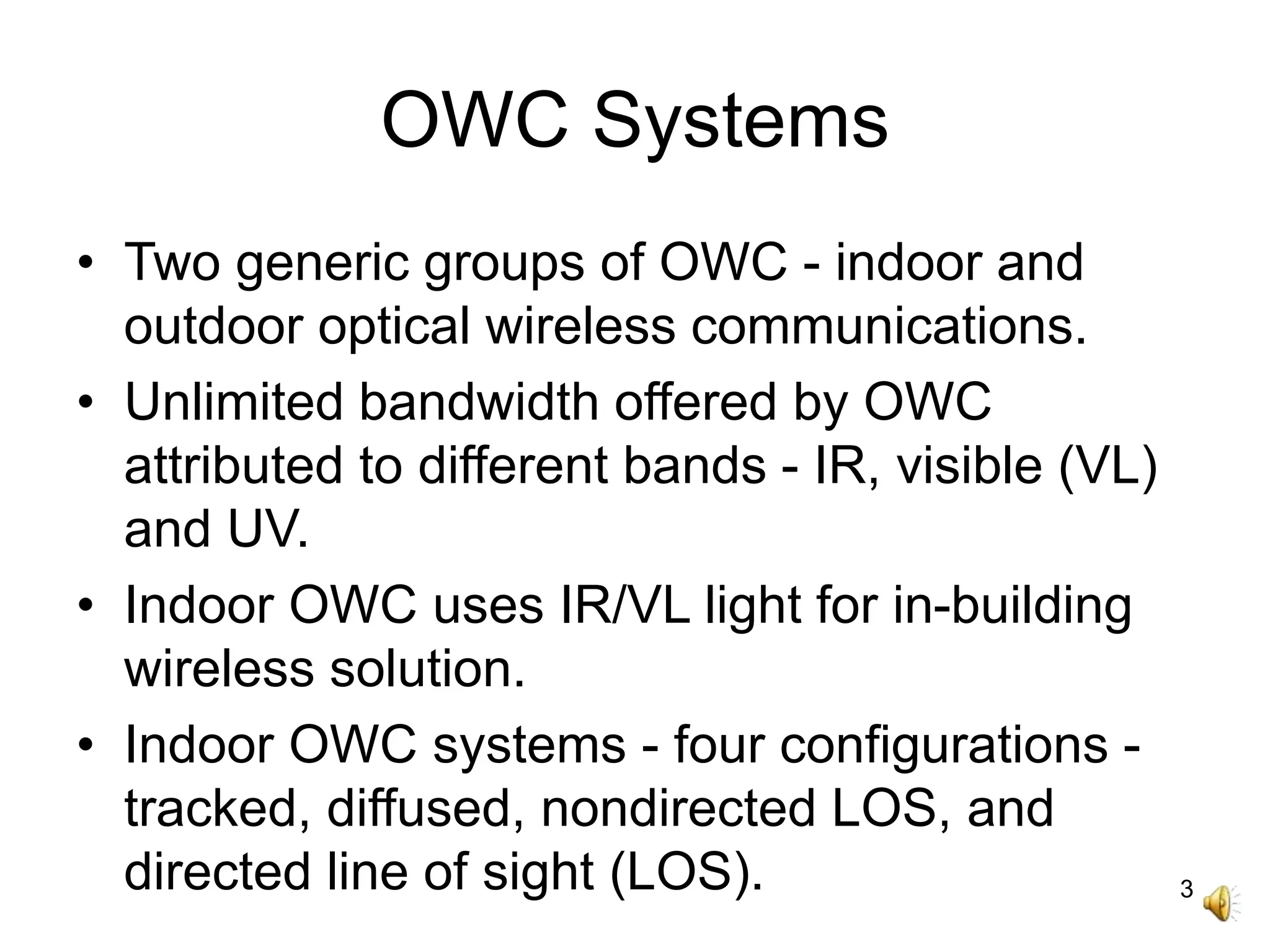 3
OWC Systems
• Two generic groups of OWC - indoor and
outdoor optical wireless communications.
• Unlimited bandwidth offered by OWC
attributed to different bands - IR, visible (VL)
and UV.
• Indoor OWC uses IR/VL light for in-building
wireless solution.
• Indoor OWC systems - four configurations -
tracked, diffused, nondirected LOS, and
directed line of sight (LOS).
 