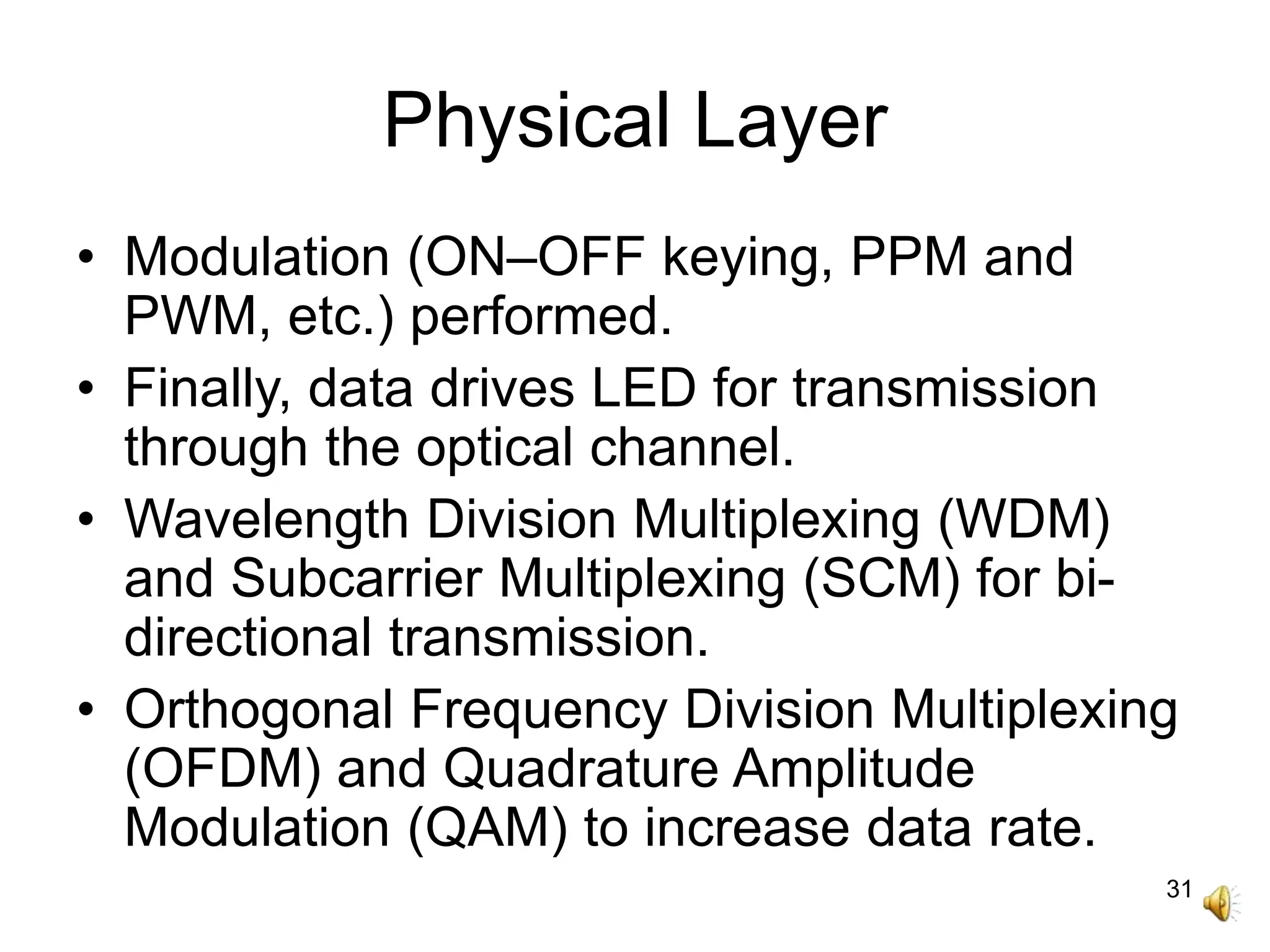 31
Physical Layer
• Modulation (ON–OFF keying, PPM and
PWM, etc.) performed.
• Finally, data drives LED for transmission
through the optical channel.
• Wavelength Division Multiplexing (WDM)
and Subcarrier Multiplexing (SCM) for bi-
directional transmission.
• Orthogonal Frequency Division Multiplexing
(OFDM) and Quadrature Amplitude
Modulation (QAM) to increase data rate.
 