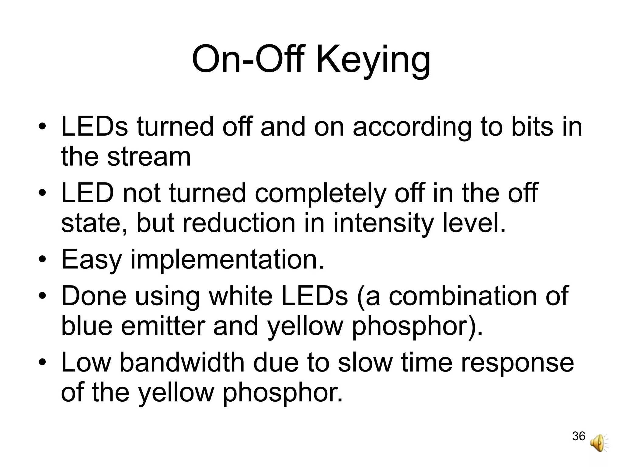 36
On-Off Keying
• LEDs turned off and on according to bits in
the stream
• LED not turned completely off in the off
state, but reduction in intensity level.
• Easy implementation.
• Done using white LEDs (a combination of
blue emitter and yellow phosphor).
• Low bandwidth due to slow time response
of the yellow phosphor.
 