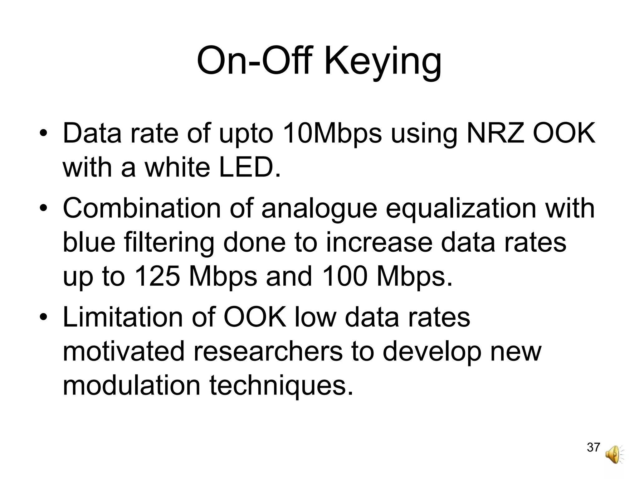37
On-Off Keying
• Data rate of upto 10Mbps using NRZ OOK
with a white LED.
• Combination of analogue equalization with
blue filtering done to increase data rates
up to 125 Mbps and 100 Mbps.
• Limitation of OOK low data rates
motivated researchers to develop new
modulation techniques.
 