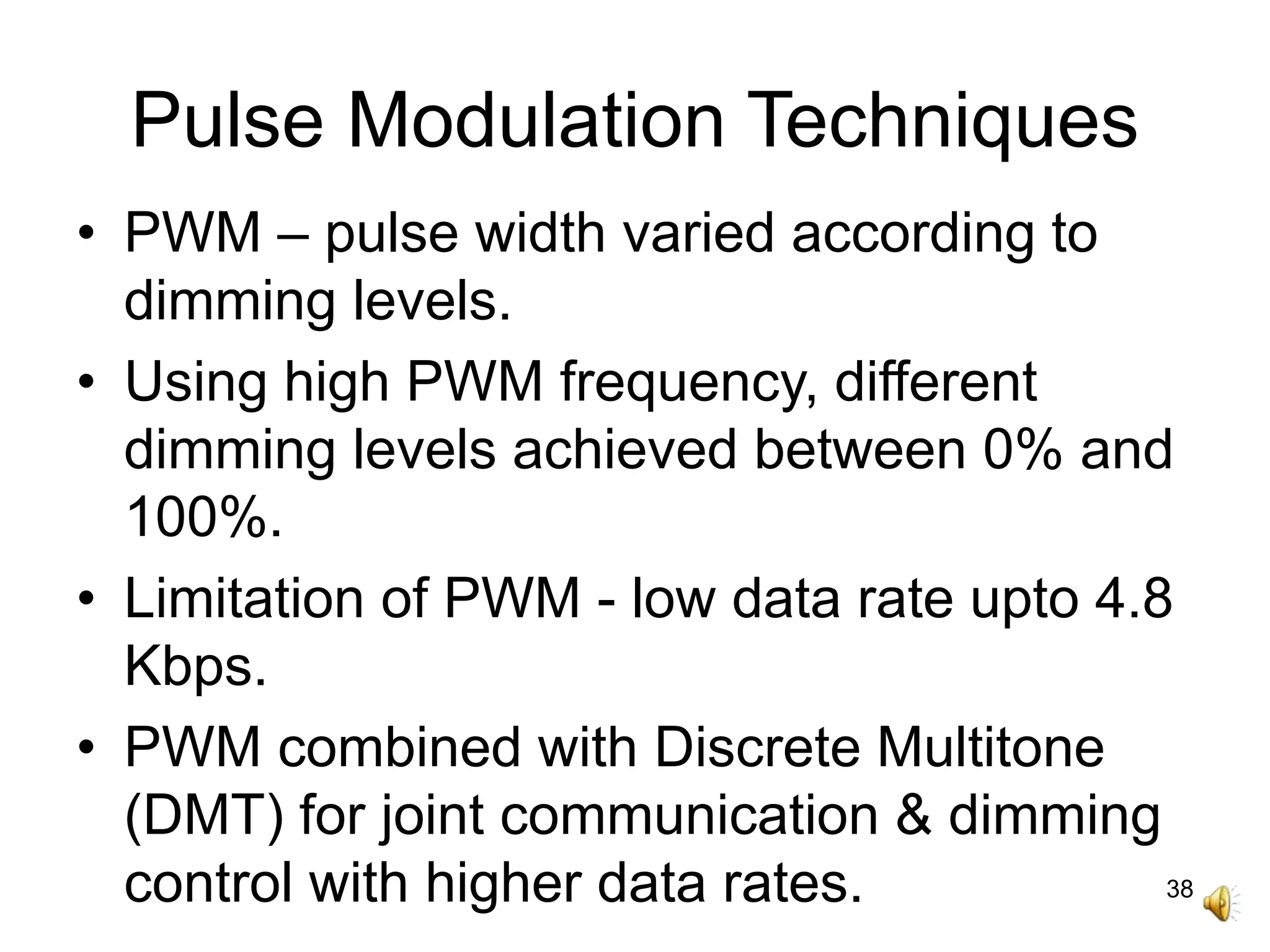 38
Pulse Modulation Techniques
• PWM – pulse width varied according to
dimming levels.
• Using high PWM frequency, different
dimming levels achieved between 0% and
100%.
• Limitation of PWM - low data rate upto 4.8
Kbps.
• PWM combined with Discrete Multitone
(DMT) for joint communication & dimming
control with higher data rates.
 