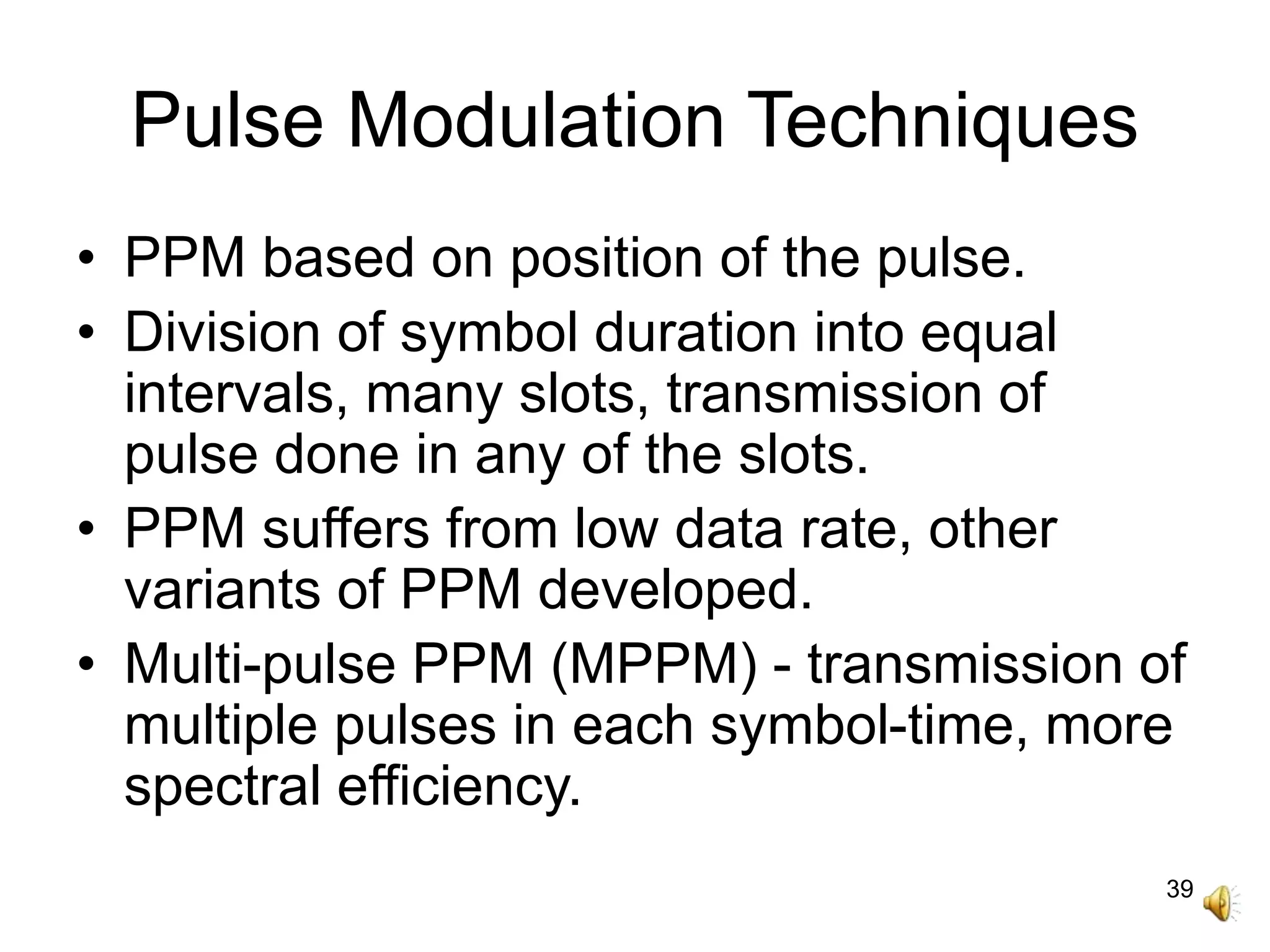 39
Pulse Modulation Techniques
• PPM based on position of the pulse.
• Division of symbol duration into equal
intervals, many slots, transmission of
pulse done in any of the slots.
• PPM suffers from low data rate, other
variants of PPM developed.
• Multi-pulse PPM (MPPM) - transmission of
multiple pulses in each symbol-time, more
spectral efficiency.
 