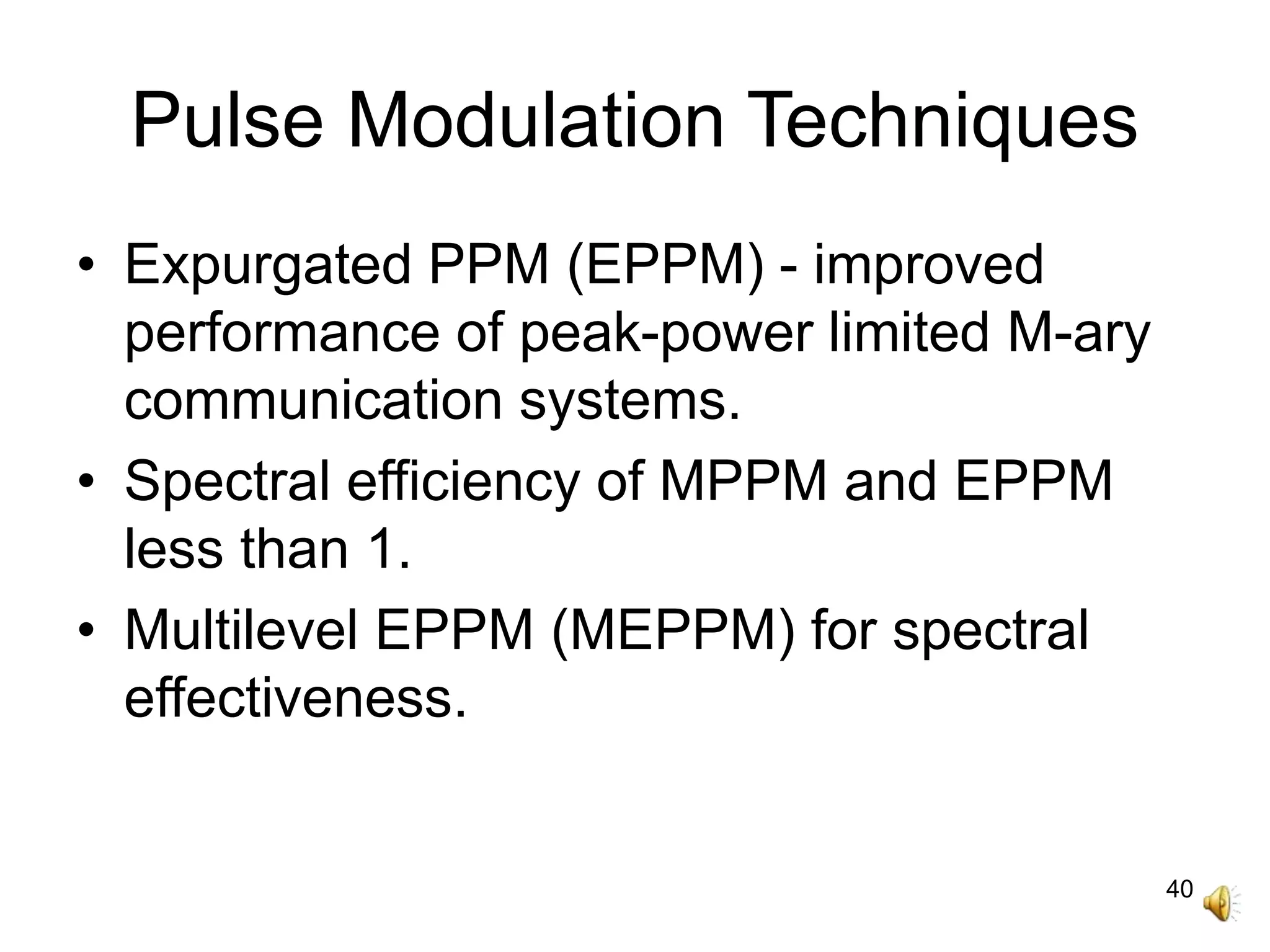 40
Pulse Modulation Techniques
• Expurgated PPM (EPPM) - improved
performance of peak-power limited M-ary
communication systems.
• Spectral efficiency of MPPM and EPPM
less than 1.
• Multilevel EPPM (MEPPM) for spectral
effectiveness.
 