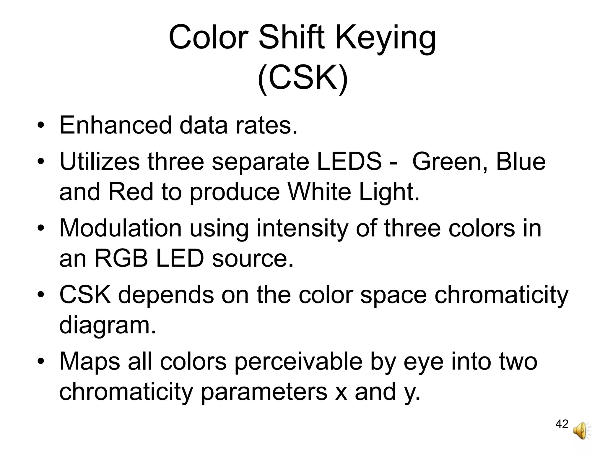 42
Color Shift Keying
(CSK)
• Enhanced data rates.
• Utilizes three separate LEDS - Green, Blue
and Red to produce White Light.
• Modulation using intensity of three colors in
an RGB LED source.
• CSK depends on the color space chromaticity
diagram.
• Maps all colors perceivable by eye into two
chromaticity parameters x and y.
 