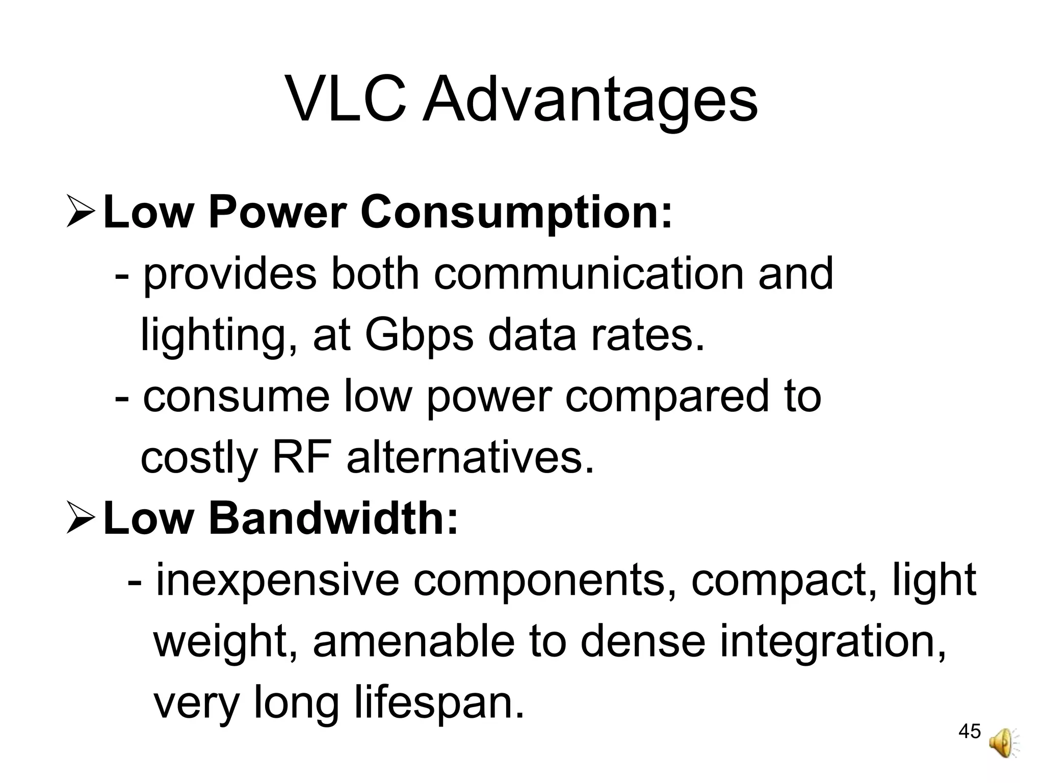 45
VLC Advantages
Low Power Consumption:
- provides both communication and
lighting, at Gbps data rates.
- consume low power compared to
costly RF alternatives.
Low Bandwidth:
- inexpensive components, compact, light
weight, amenable to dense integration,
very long lifespan.
 