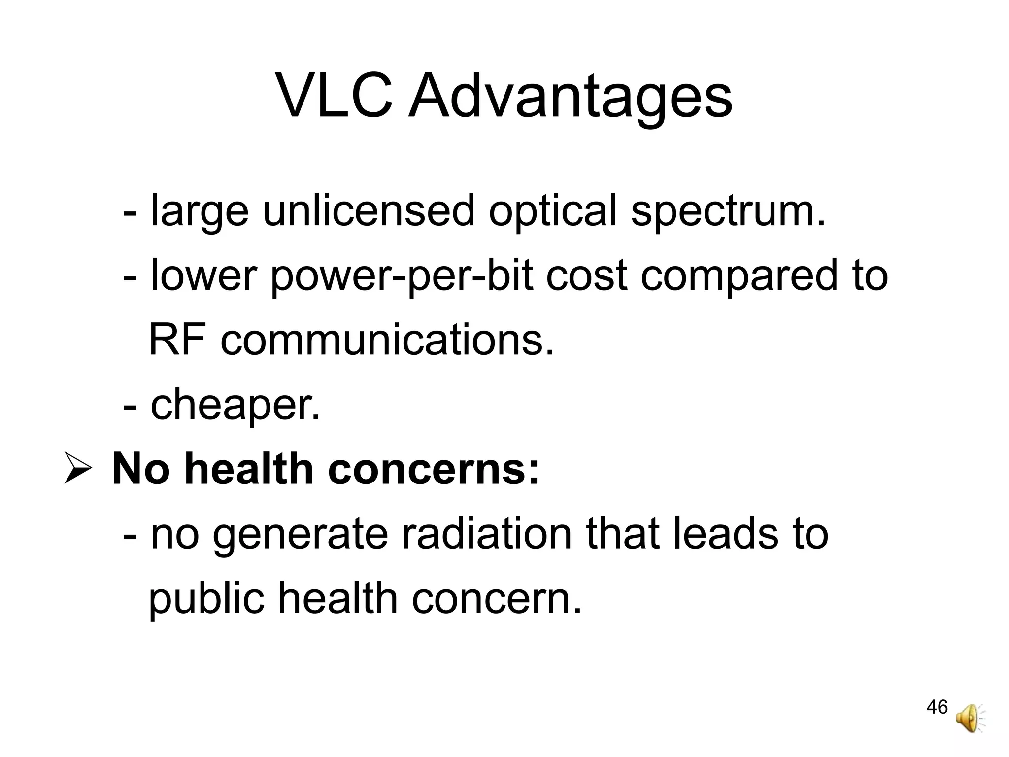 46
VLC Advantages
- large unlicensed optical spectrum.
- lower power-per-bit cost compared to
RF communications.
- cheaper.
 No health concerns:
- no generate radiation that leads to
public health concern.
 