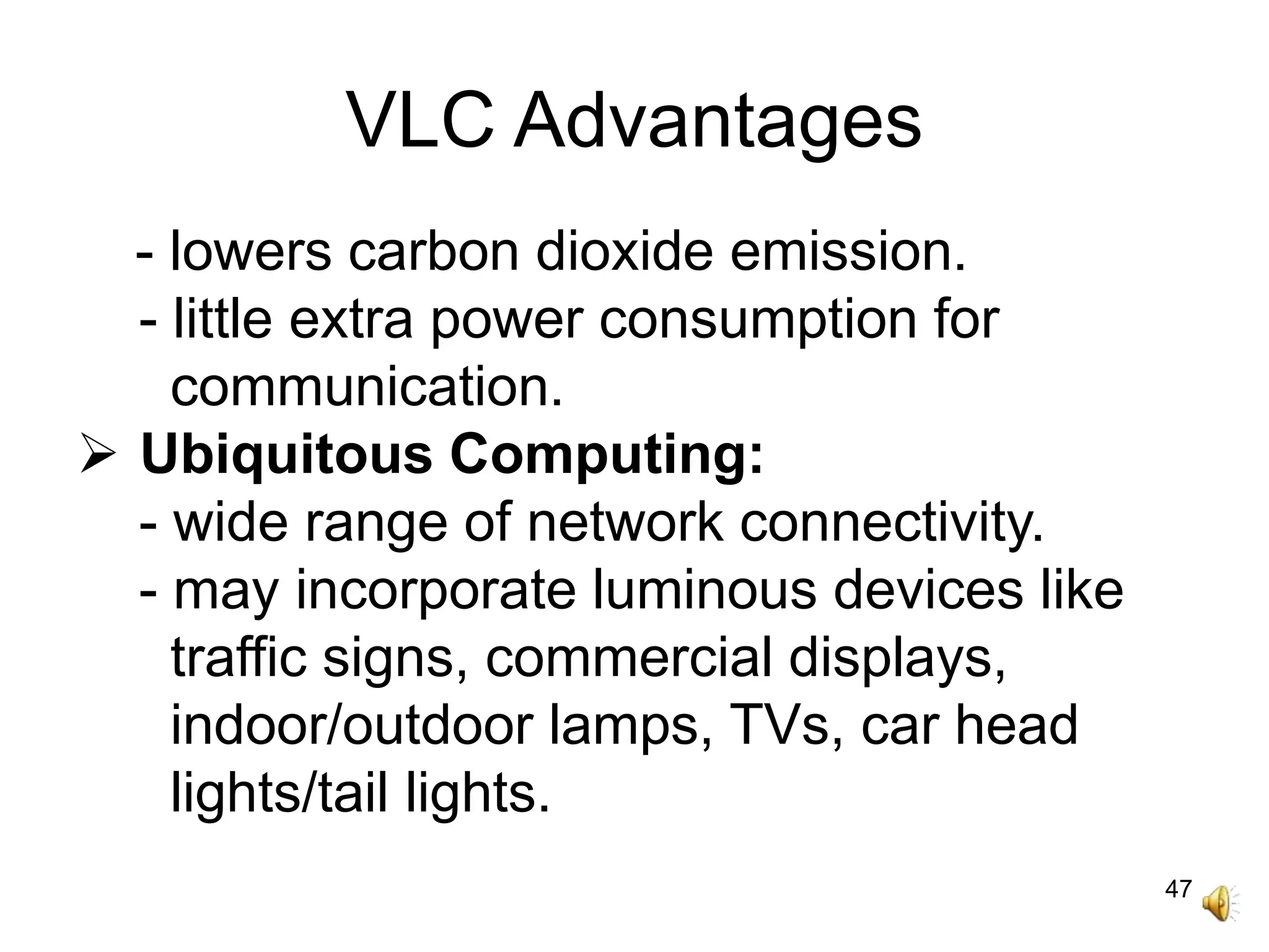 47
VLC Advantages
- lowers carbon dioxide emission.
- little extra power consumption for
communication.
 Ubiquitous Computing:
- wide range of network connectivity.
- may incorporate luminous devices like
traffic signs, commercial displays,
indoor/outdoor lamps, TVs, car head
lights/tail lights.
 