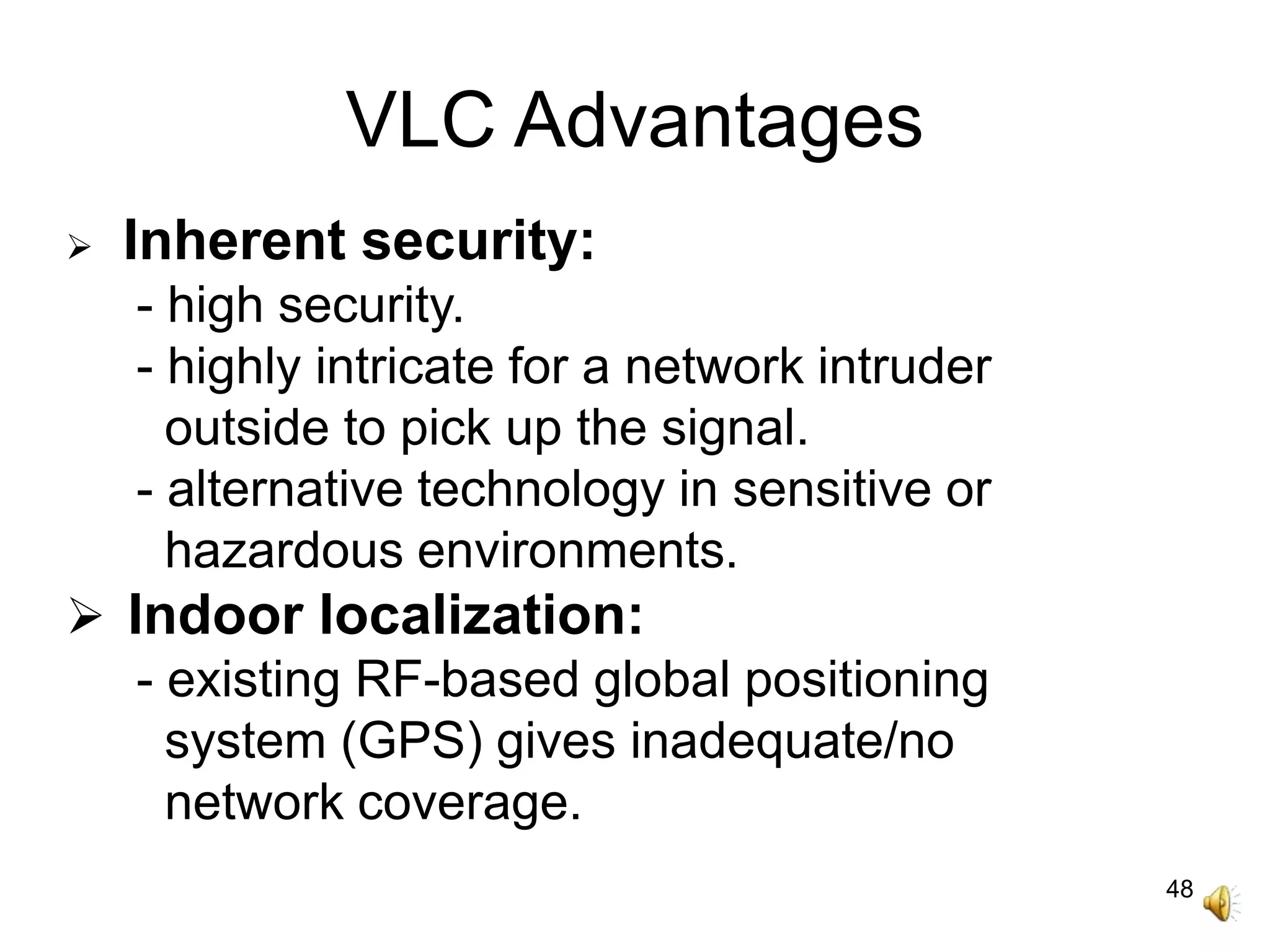 48
VLC Advantages
 Inherent security:
- high security.
- highly intricate for a network intruder
outside to pick up the signal.
- alternative technology in sensitive or
hazardous environments.
 Indoor localization:
- existing RF-based global positioning
system (GPS) gives inadequate/no
network coverage.
 