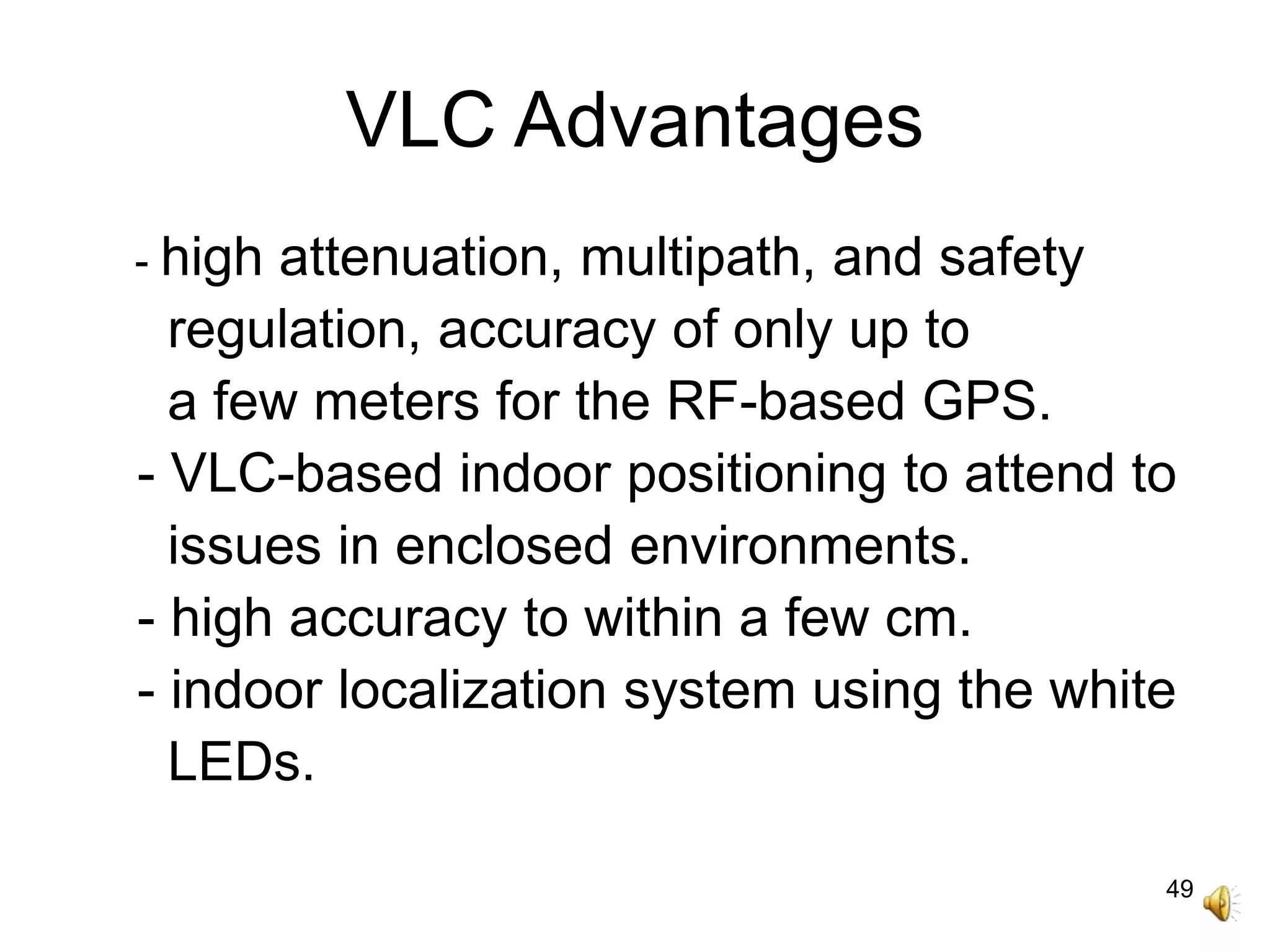 49
VLC Advantages
- high attenuation, multipath, and safety
regulation, accuracy of only up to
a few meters for the RF-based GPS.
- VLC-based indoor positioning to attend to
issues in enclosed environments.
- high accuracy to within a few cm.
- indoor localization system using the white
LEDs.
 