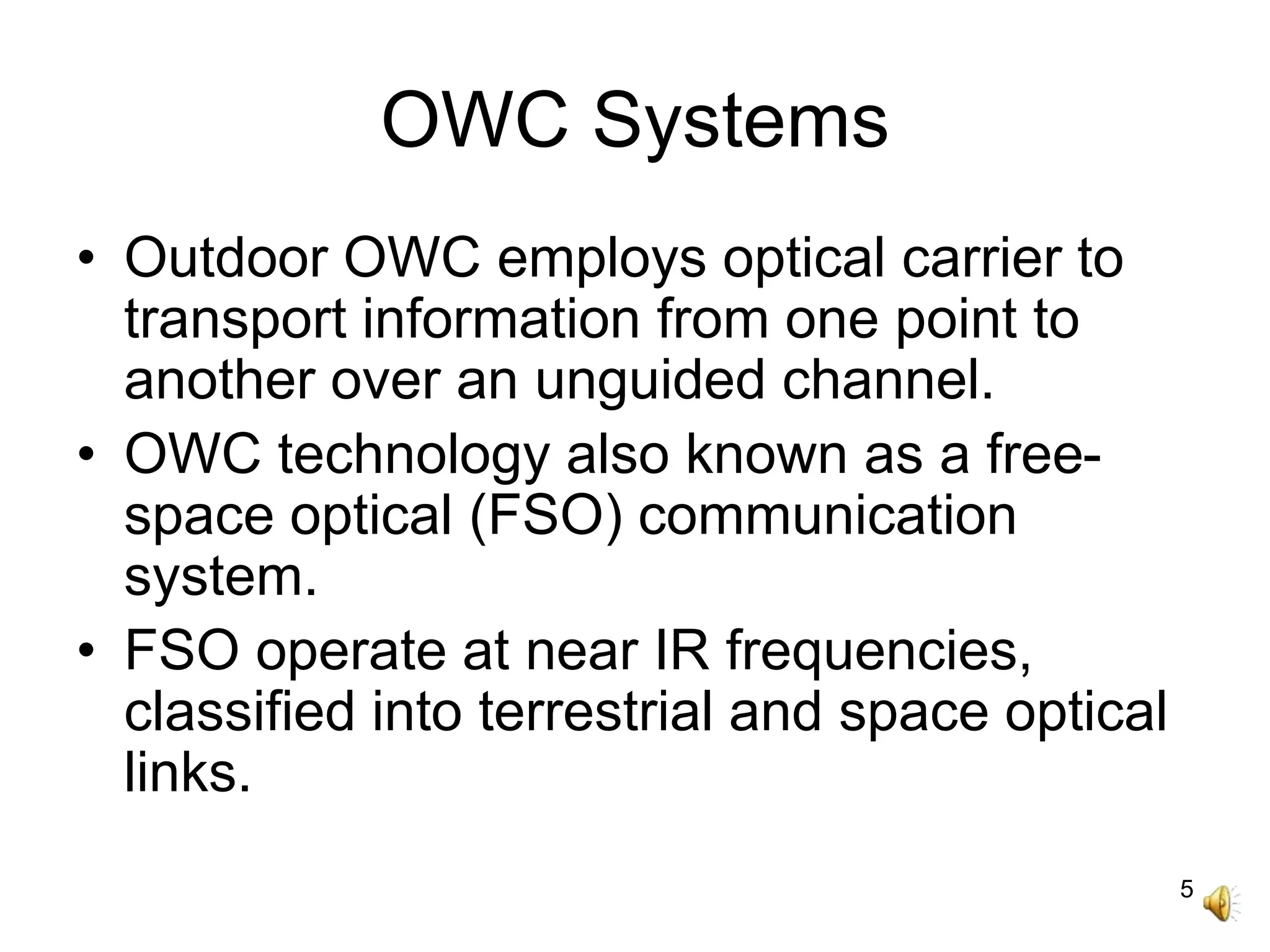5
OWC Systems
• Outdoor OWC employs optical carrier to
transport information from one point to
another over an unguided channel.
• OWC technology also known as a free-
space optical (FSO) communication
system.
• FSO operate at near IR frequencies,
classified into terrestrial and space optical
links.
 