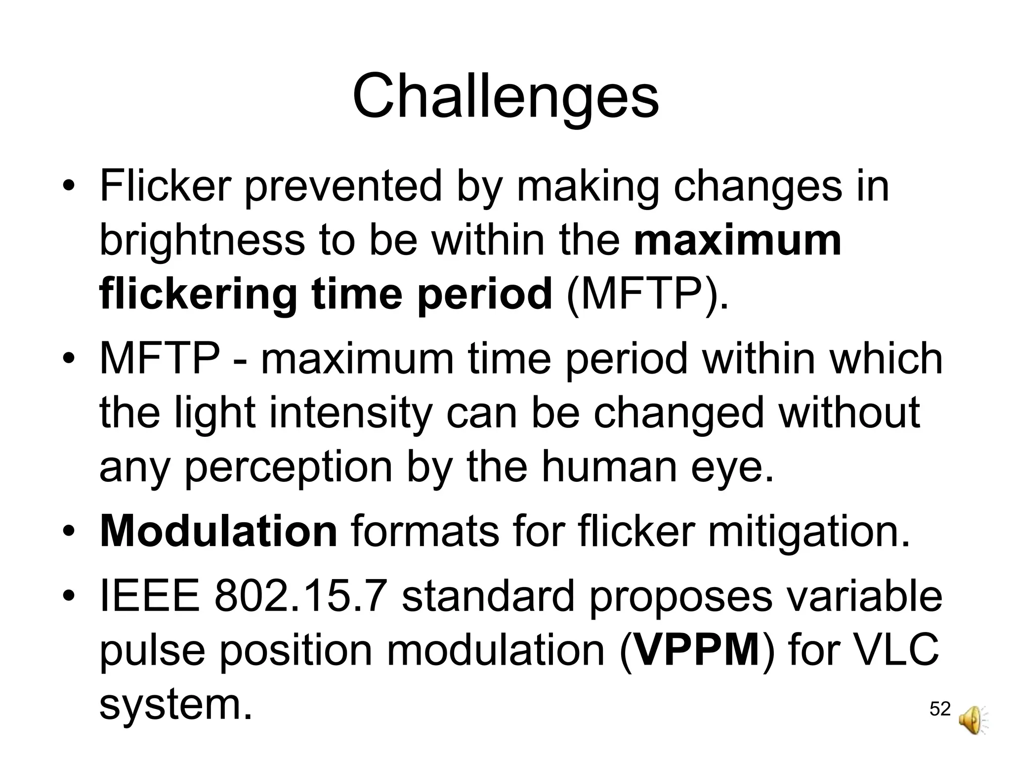 52
Challenges
• Flicker prevented by making changes in
brightness to be within the maximum
flickering time period (MFTP).
• MFTP - maximum time period within which
the light intensity can be changed without
any perception by the human eye.
• Modulation formats for flicker mitigation.
• IEEE 802.15.7 standard proposes variable
pulse position modulation (VPPM) for VLC
system.
 