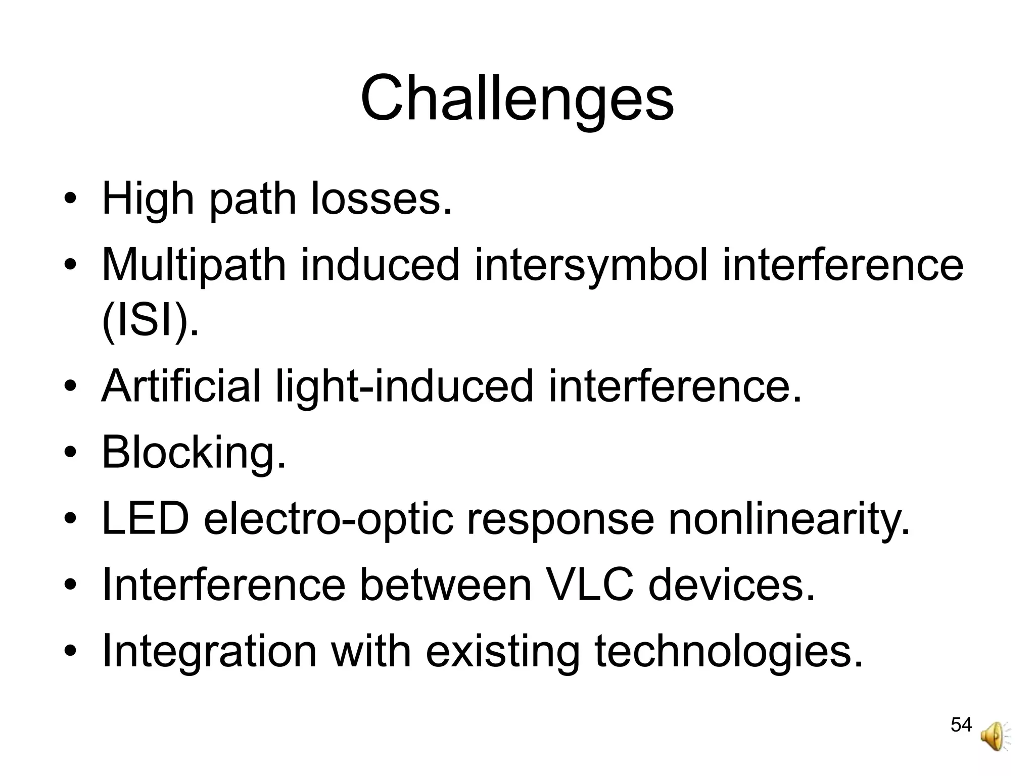 54
Challenges
• High path losses.
• Multipath induced intersymbol interference
(ISI).
• Artificial light-induced interference.
• Blocking.
• LED electro-optic response nonlinearity.
• Interference between VLC devices.
• Integration with existing technologies.
 