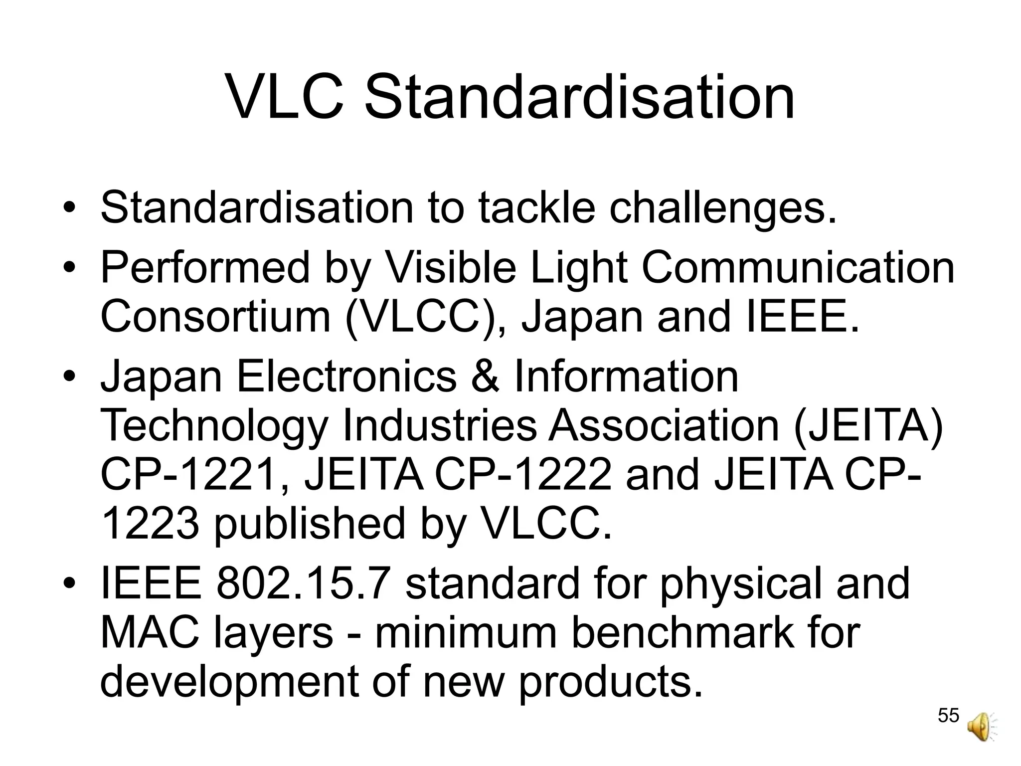 55
VLC Standardisation
• Standardisation to tackle challenges.
• Performed by Visible Light Communication
Consortium (VLCC), Japan and IEEE.
• Japan Electronics & Information
Technology Industries Association (JEITA)
CP-1221, JEITA CP-1222 and JEITA CP-
1223 published by VLCC.
• IEEE 802.15.7 standard for physical and
MAC layers - minimum benchmark for
development of new products.
 