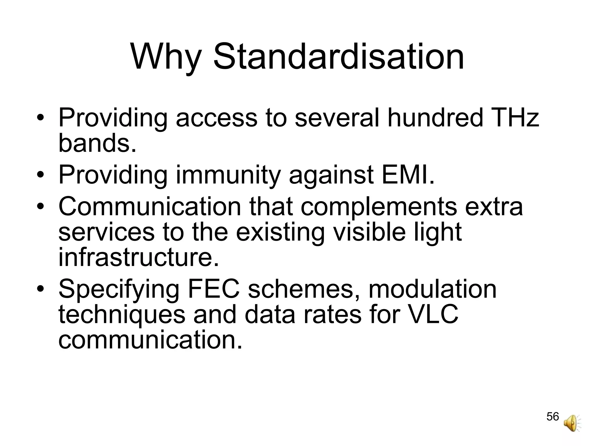 56
Why Standardisation
• Providing access to several hundred THz
bands.
• Providing immunity against EMI.
• Communication that complements extra
services to the existing visible light
infrastructure.
• Specifying FEC schemes, modulation
techniques and data rates for VLC
communication.
 