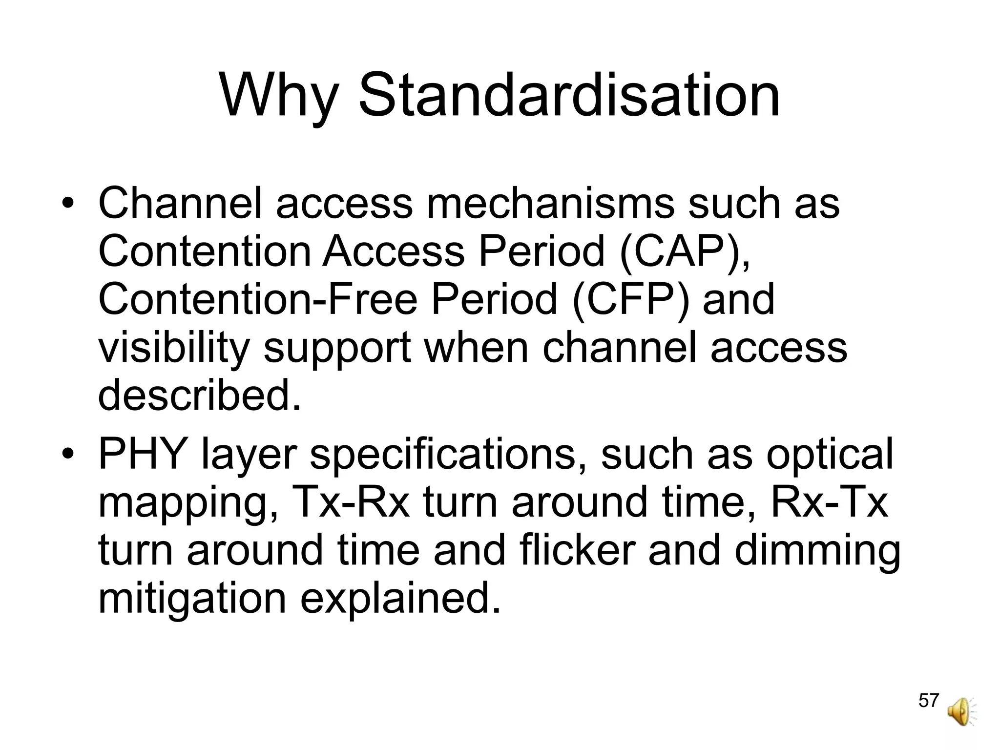 57
Why Standardisation
• Channel access mechanisms such as
Contention Access Period (CAP),
Contention-Free Period (CFP) and
visibility support when channel access
described.
• PHY layer specifications, such as optical
mapping, Tx-Rx turn around time, Rx-Tx
turn around time and flicker and dimming
mitigation explained.
 