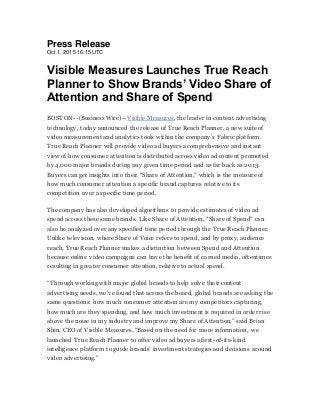 Press Release
Oct 1, 2015 16:15 UTC
Visible Measures Launches True Reach
Planner to Show Brands’ Video Share of
Attention and Share of Spend
BOSTON--(Business Wire)--Visible Measures, the leader in content advertising
technology, today announced the release of True Reach Planner, a new suite of
video measurement and analytics tools within the company’s Fabric platform.
True Reach Planner will provide video ad buyers a comprehensive and instant
view of how consumer attention is distributed across video ad content promoted
by 4,000 major brands during any given time period and as far back as 2013.
Buyers can get insights into their “Share of Attention,” which is the measure of
how much consumer attention a specific brand captures relative toits
competition over a specific time period.
The company has also developed algorithms to provide estimates of video ad
spend across these same brands. Like Share of Attention, “Share of Spend” can
also be analyzed over any specified time period through the True Reach Planner.
Unlike television, where Share of Voice refers to spend, and by proxy, audience
reach, True Reach Planner makes a distinction between Spend and Attention
because online video campaigns can have the benefit of earned media, oftentimes
resulting in greater consumer attention, relative to actual spend.
“Through working with major global brands to help solve their content
advertising needs, we’ve found that across the board, global brands are asking the
same questions: how much consumer attention are my competitors capturing,
how much are they spending, and how much investment is required in order rise
above the noise in my industry and improve my Share of Attention,” said Brian
Shin, CEO of Visible Measures. “Based on the need for more information, we
launched True Reach Planner to offer video ad buyers a first-of-its-kind
intelligence platform to guide brands’ investment strategies and decisions around
video advertising.”
 