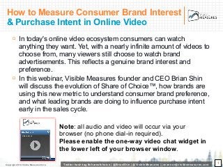 Copyright 2010, Visible Measures Corp. Twitter hash-tag #shareofchoice | @BrianShin | @VisibleMeasures | joconnor@visiblemeasures.com
How to Measure Consumer Brand Interest
& Purchase Intent in Online Video
! In today's online video ecosystem consumers can watch
anything they want. Yet, with a nearly infinite amount of videos to
choose from, many viewers still choose to watch brand
advertisements. This reflects a genuine brand interest and
preference.
! In this webinar, Visible Measures founder and CEO Brian Shin
will discuss the evolution of Share of Choice™, how brands are
using this new metric to understand consumer brand preference,
and what leading brands are doing to influence purchase intent
early in the sales cycle.
1
Note: all audio and video will occur via your
browser (no phone dial-in required).
Please enable the one-way video chat widget in
the lower left of your browser window.
 