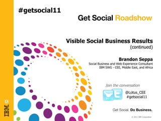#getsocial11



               Visible Social Business Results
                                                    (continued)

                                            Brandon Seppa
                       Social Business and Web Experience Consultant
                               IBM SWG - CEE, Middle East, and Africa




                                  Join the conversation
                                                 @Lotus_CEE
                                                 #getsocial11




                                                     © 2011 IBM Corporation
 