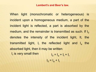 Lambert’s and Beer’s law.
When light (monochromatic or heterogeneous) is
incident upon a homogeneous medium, a part of the
incident light is reflected, a part is absorbed by the
medium, and the remainder is transmitted as such. If I0
denotes the intensity of the incident light, It, the
transmitted light, Ir the reflected light and Ia the
absorbed light, then it may be written:
I0 = Ia + It + Ir
Ir is very small then
I0 = Ia + It
 