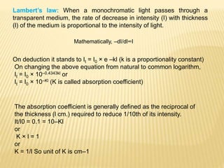 Lambert’s law: When a monochromatic light passes through a
transparent medium, the rate of decrease in intensity (I) with thickness
(l) of the medium is proportional to the intensity of light.
Mathematically, –dI/dl∞I
On deduction it stands to It = I0 × e –kl (k is a proportionality constant)
On changing the above equation from natural to common logarithm,
It = I0 × 10–0.4343kl or
It = I0 × 10–Kl (K is called absorption coefficient)
The absorption coefficient is generally defined as the reciprocal of
the thickness (l cm.) required to reduce 1/10th of its intensity.
It/I0 = 0.1 = 10–Kl
or
K × l = 1
or
K = 1/l So unit of K is cm–1
 