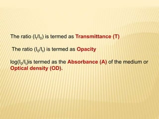 The ratio (It/I0) is termed as Transmittance (T)
The ratio (I0/It) is termed as Opacity
log(I0/It)is termed as the Absorbance (A) of the medium or
Optical density (OD).
 