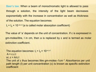 Beer’s law: When a beam of monochromatic light is allowed to pass
through a solution, the intensity of the light beam decreases
exponentially with the increase in concentration as well as thickness
of the solution. The equation becomes:
It = I0 × 10–a.c.l (a is called molar absorption coefficient)
The value of ‘a’ depends on the unit of concentration. If c is expressed in
gm-moles/litre, l in cm, then a is replaced by ε and is termed as molar
extinction coefficient.
The equation becomes: It = I0 × 10–ε.c.l
A = ε.c.l
or, ε = A/c.l
The unit of ε thus becomes litre gm-moles–1cm–1 Absorbance per unit
path length (l) per unit concentration (c) is known as specific extinction
coefficient
 