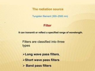 The radiation source
Tungsten filament (300–2500 nm)
.
Filter
It can transmit or reflect a specified range of wavelength.
Filters are classified into three
types
Long wave pass filters,
Short wave pass filters
 Band pass filters
 