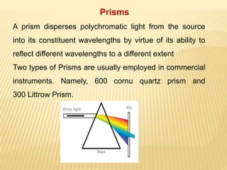Prisms
A prism disperses polychromatic light from the source
into its constituent wavelengths by virtue of its ability to
reflect different wavelengths to a different extent
Two types of Prisms are usually employed in commercial
instruments. Namely, 600 cornu quartz prism and
300 Littrow Prism.
 