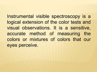 Instrumental visible spectroscopy is a
logical extension of the color tests and
visual observations. It is a sensitive,
accurate method of measuring the
colors or mixtures of colors that our
eyes perceive.
 