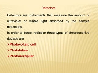 Detectors
Detectors are instruments that measure the amount of
ultraviolet or visible light absorbed by the sample
molecules.
In order to detect radiation three types of photosensitive
devices are
Photovoltaic cell
Phototubes
Photomultiplier
 