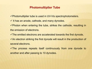 Photomultiplier tube is used in UV-Vis spectrophotometers.
 It has an anode, cathode, and many dynodes.
Photon when entering the tube, strikes the cathode, resulting in
the emission of electrons.
The emitted electrons are accelerated towards the first dynode,
An electron striking the first dynode will result in the production of
several electrons.
The process repeats itself continuously from one dynode to
another and after passing to 10 dynodes.
Photomultiplier Tube
 